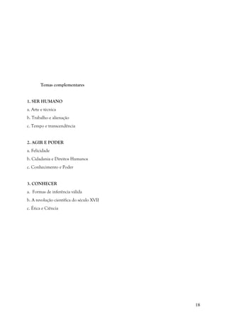 18
Temas complementares
1. SER HUMANO
a. Arte e técnica
b. Trabalho e alienação
c. Tempo e transcendência
2. AGIR E PODER
a. Felicidade
b. Cidadania e Direitos Humanos
c. Conhecimento e Poder
3. CONHECER
a. Formas de inferência válida
b. A revolução científica do século XVII
c. Ética e Ciência
 