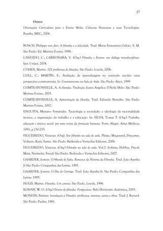 27
Outros
Orientações Curriculares para o Ensino Médio. Ciências Humanas e suas Tecnologias.
Brasília, MEC, 2006.
BOSCH, Philippe van den. A filosofia e a felicidade. Trad. Maria Ermantina Galvão. E. M.
São Paulo: Ed. Martins Fontes, 1998.
CANDIDO, C.; CARBONARA, V. (Org.) Filosofia e Ensino: um diálogo transdisciplinar.
Ijuí: Unijuí, 2004.
COHEN, Martin. 101 problemas de filosofia. São Paulo: Loyola, 2006.
COLL, C.; MARTÍN, E., Avaliação da aprendizagem no currículo escolar: uma
perspectiva construtivista. In: Construtivismo na Sala de Aula. São Paulo: Ática, 1999
COMTE-SPONVILLE, A. A filosofia. Tradução Joana Angélica D'Ávila Melo. São Paulo:
Martins Fontes, 2005.
COMTE-SPONVILLE, A. Apresentação da filosofia. Trad. Eduardo Brandão. São Paulo:
Martins Fontes, 2002.
ENGUITA, Mariano Fernández. Tecnologia e sociedade: a ideologia da racionalidade
técnica, a organização do trabalho e a educação. In: SILVA, Tomaz T. (Org.) Trabalho,
educação e prática social: por uma teoria da formação humana. Porto Alegre: Artes Médicas,
1991, p.230-253.
FIGUEIREDO, Vinicius. (Org). Seis filósofos na sala de aula. Platão, Maquiavel, Descartes,
Voltaire, Kant, Sartre. São Paulo: Berlendis e Vertechia Editores, 2006.
FIGUEIREDO, Vinícius. (Org.) Filósofos na sala de aula. Vol.2. Sofistas, Hobbes, Pascal,
Marx, Nietzsche, Freud. São Paulo: Berlendis e Vertechia Editores, 2007.
GAARDER, Jostein. O Mundo de Sofia. Romance da História da Filosofia. Trad. João Azenha
Jr São Paulo: Companhia das Letras, 1995.
GAARDER, Jostein. O Dia do Curinga. Trad. João Azenha Jr. São Paulo: Companhia das
Letras: 1995.
HOLIS, Martin. Filosofia. Um convite. São Paulo, Loyola, 1996.
KOHAN, W. O. (Org.) Ensino de filosofia: Perspectivas. Belo Horizonte: Autêntica, 2005.
MONDIN, Battista. Introdução à Filosofia: problemas, sistemas, atores e obras. Trad. J. Renard.
São Paulo: Paulus, 1981.
 