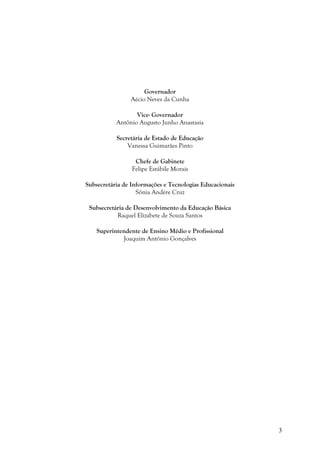 3
Governador
Aécio Neves da Cunha
Vice- Governador
Antônio Augusto Junho Anastasia
Secretária de Estado de Educação
Vanessa Guimarães Pinto
Chefe de Gabinete
Felipe Estábile Morais
Subsecretária de Informações e Tecnologias Educacionais
Sônia Andère Cruz
Subsecretária de Desenvolvimento da Educação Básica
Raquel Elizabete de Souza Santos
Superintendente de Ensino Médio e Profissional
Joaquim Antônio Gonçalves
 