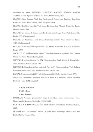 30
Antologia de textos. EPICURO. LUCRÉCIO. CÍCERO. SÊNECA. MARCO
AURÉLIO. Trad. Agostino da Silva. São Paulo, Abril Cultural, 1973.
PLATÃO. Fédon. Banquete. Trad. Jose Cavalcante de Souza, Jorge Paleikat e João Cruz
Costa. São Paulo: Abril Cultural, 1983. (Os pensadores).
PLATÃO. República. Livro IV. Trad. Anna Lia Amaral de Almeida Prado. São Paulo:
Martins Fontes, 2006.
DESCARTES. Discurso do Método, parte IV. Trad. J. Guinsburg e Bento Prado Junior. São
Paulo: 1973. (Os pensadores)
DESCARTES. Meditações. I e II. Trad. J. Guinsburg e Bento Prado Junior. São Paulo:
1973. (Os Pensadores)
FREUD, S. Cinco lições sobre a psicanálise. Trad. Durval Marcondes et. al. Rio de Janeiro:
Imago, 1970.
NAGEL, T. “O problema mente cérebro”. Uma breve introdução à filosofia. Trad. Silvana
Vieira. São Paulo: Martins Fontes, 2001.
NIETZSCHE. A Gaia Ciência. Par. 354. Obras incompletas. Trad. Rubens R. Torres Filho.
5ª ed. São Paulo: Nova Cultural, 1991.
NIETZSCHE. Para além do bem e do mal. Par. 16-17. Obras incompletas. Trad. Rubens
Rodrigues Torres Filho. 5ª ed. São Paulo: Nova Cultural, 1991.
PASCAL. Pensamentos. (La 200). Trad. M. Laranjeira São Paulo: Martins Fontes, 2005.
SOFISTAS. Testemunhos e fragmentos. Trad. A. A. Souza; M. J. Vaz Pinto. Lisboa: Imprensa
Nacional – Casa da Moeda, 2005.
2. AGIR E PODER
2.1. Os valores
a. Ser e dever ser
BOBBIO, N. “O que é preconceito”. Elogio da serenidade e outros escritos morais. Trad.
Marco Aurélio Nogueira. São Paulo: UNESP, 2002
CORTINA, A. & MARTINEZ, E. Ética. Trad. Silvana Cobucci Leite. São Paulo: Loyola,
2005.
MONTAIGNE. “Dos canibais”. Ensaios I, Cap.31. Trad. Rosemary Costhek Abílio. São
Paulo: Martins Fontes, 2002.
 