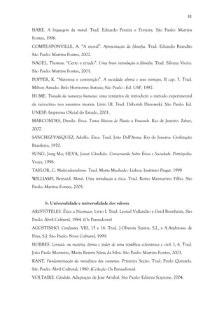 31
HARE. A linguagem da moral. Trad. Eduardo Pereira e Ferreira. São Paulo: Martins
Fontes, 1996.
COMTE-SPONVILLE, A. “A moral”. Apresentação da filosofia. Trad. Eduardo Brandão
São Paulo: Martins Fontes, 2002.
NAGEL, Thomas. “Certo e errado”. Uma breve introdução à filosofia. Trad. Silvana Vieira.
São Paulo: Martins Fontes, 2001.
POPPER, K. “Natureza e convenção”. A sociedade aberta e seus inimigos, II cap. 5. Trad.
Milton Amado. Belo Horizonte: Itatiaia; São Paulo : Ed. USP, 1987.
HUME. Tratado da natureza humana: uma tentativa de introduzir o método experimental
de raciocínio nos assuntos morais. Livro III. Trad. Déborah Danowski. São Paulo: Ed.
UNESP: Imprensa Oficial do Estado, 2001.
MARCONDES, Danilo. Ética. Textos Básicos de Platão a Foucault. Rio de Janeiro: Zahar,
2007.
SANCHEZ-VASQUEZ, Adolfo. Ética. Trad. João Dell'Anna. Rio de Janeiro: Civilização
Brasileira, 1970.
SUNG, Jung Mo; SILVA, Josué Cândido. Conversando Sobre Ética e Sociedade. Petrópolis:
Vozes, 1998.
TAYLOR, C. Multiculturalismo. Trad. Marta Machado. Lisboa: Instituto Piaget. 1998
WILLIAMS, Bernard. Moral. Uma introdução à ética. Trad. Remo Mannarino Filho. São
Paulo: Martins Fontes, 2005.
b. Universalidade e universalidade dos valores
ARISTÓTELES. Ética a Nicomaco. Livro I. Trad. Leonel Vallandro e Gerd Bornheim, São
Paulo: Abril Cultural, 1984. (Os Pensadores)
AGOSTINHO. Confissões. VIII, 15 e 16. Trad. J.Oliveira Santos, S.J., e A.Ambrosio de
Pina, S.J. São Paulo: Nova Cultural, 1999.
HOBBES. Leviatã: ou matéria, forma e poder de uma república eclesiástica e civil. I, 6. Trad.
João Paulo Monteiro, Maria Beatriz Nizza da Silva. São Paulo: Martins Fontes, 2003.
KANT. Fundamentação da metafísica dos costumes. Primeira Seção. Trad. Paulo Quintela.
São Paulo: Abril Cultural, 1980. (Coleção Os Pensadores).
VOLTAIRE. Cândido. Adaptação de José Arrabal. São Paulo: Editora Scipione, 2004.
 