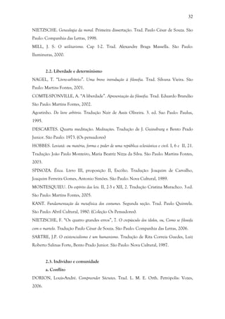 32
NIETZSCHE. Genealogia da moral. Primeira dissertação. Trad. Paulo César de Souza. São
Paulo: Companhia das Letras, 1998.
MILL, J. S. O utilitarismo. Cap 1-2. Trad. Alexandre Braga Massella. São Paulo:
Iluminuras, 2000.
2.2. Liberdade e determinismo
NAGEL, T. “Livre-arbítrio”. Uma breve introdução à filosofia. Trad. Silvana Vieira. São
Paulo: Martins Fontes, 2001.
COMTE-SPONVILLE, A. “A liberdade”. Apresentação da filosofia. Trad. Eduardo Brandão
São Paulo: Martins Fontes, 2002.
Agostinho. Do livre arbítrio. Tradução Nair de Assis Oliveira. 3. ed. Sao Paulo: Paulus,
1995.
DESCARTES. Quarta meditação. Meditações. Tradução de J. Guinsburg e Bento Prado
Junior. São Paulo: 1973. (Os pensadores)
HOBBES. Leviatã: ou matéria, forma e poder de uma república eclesiástica e civil. I, 6 e II, 21.
Tradução: João Paulo Monteiro, Maria Beatriz Nizza da Silva. São Paulo: Martins Fontes,
2003.
SPINOZA. Ética. Livro III, proposição II, Escólio. Tradução: Joaquim de Carvalho,
Joaquim Ferreira Gomes, Antonio Simões. São Paulo: Nova Cultural, 1989.
MONTESQUIEU. Do espírito das leis. II, 2-3 e XII, 2. Tradução Cristina Murachco. 3.ed.
São Paulo: Martins Fontes, 2005.
KANT. Fundamentação da metafísica dos costumes. Segunda seção. Trad. Paulo Quintela.
São Paulo: Abril Cultural, 1980. (Coleção Os Pensadores).
NIETZSCHE, F. “Os quatro grandes erros”, 7. O crepúsculo dos ídolos, ou, Como se filosofa
com o martelo. Tradução Paulo César de Souza. São Paulo: Companhia das Letras, 2006.
SARTRE, J.P. O existencialismo é um humanismo. Tradução de Rita Correia Guedes, Luiz
Roberto Salinas Forte, Bento Prado Junior. São Paulo: Nova Cultural, 1987.
2.3. Indivíduo e comunidade
a. Conflito
DORION, Louis-André. Compreender Sócrates. Trad. L. M. E. Orth. Petrópolis: Vozes,
2006.
 