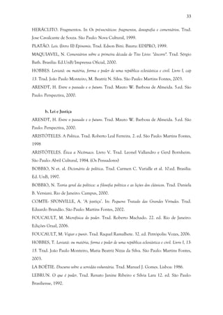 33
HERÁCLITO. Fragmentos. In Os pré-socráticos: fragmentos, doxografia e comentários. Trad.
Jose Cavalcante de Souza. São Paulo: Nova Cultural, 1999.
PLATÃO. Leis. (livro II) Epinomis. Trad. Edson Bini. Bauru: EDIPRO, 1999.
MAQUIAVEL, N. Comentários sobre a primeira década de Tito Lívio: "discorsi". Trad. Sérgio
Bath. Brasilia: Ed.UnB/Imprensa Oficial, 2000.
HOBBES. Leviatã: ou matéria, forma e poder de uma república eclesiástica e civil. Livro I, cap
13. Trad. João Paulo Monteiro, M. Beatriz N. Silva. São Paulo: Martins Fontes, 2003.
ARENDT, H. Entre o passado e o futuro. Trad. Mauro W. Barbosa de Almeida. 5.ed. São
Paulo: Perspectiva, 2000.
b. Lei e Justiça
ARENDT, H. Entre o passado e o futuro. Trad. Mauro W. Barbosa de Almeida. 5.ed. São
Paulo: Perspectiva, 2000.
ARISTÓTELES. A Política. Trad. Roberto Leal Ferreira. 2. ed. São Paulo: Martins Fontes,
1998
ARISTÓTELES. Ética a Nicômaco. Livro V. Trad. Leonel Vallandro e Gerd Bornheim.
São Paulo: Abril Cultural, 1984. (Os Pensadores)
BOBBIO, N et. al. Dicionário de política. Trad. Carmen C. Varialle et al. 10.ed. Brasilia:
Ed. UnB, 1997.
BOBBIO, N. Teoria geral da política: a filosofia política e as lições dos clássicos. Trad. Daniela
B. Versiani. Rio de Janeiro: Campus, 2000.
COMTE- SPONVILLE, A. ‘A justiça’. In: Pequeno Tratado das Grandes Virtudes. Trad.
Eduardo Brandão. São Paulo: Martins Fontes, 2002.
FOUCAULT, M. Microfísica do poder. Trad. Roberto Machado. 22. ed. Rio de Janeiro:
Edições Graal, 2006.
FOUCAULT, M. Vigiar e punir. Trad. Raquel Ramalhete. 32. ed. Petrópolis: Vozes, 2006.
HOBBES, T. Leviatã: ou matéria, forma e poder de uma república eclesiástica e civil. Livro I, 13-
15. Trad. João Paulo Monteiro, Maria Beatriz Nizza da Silva. São Paulo: Martins Fontes,
2003.
LA BOÉTIE. Discurso sobre a servidão voluntária. Trad. Manuel J. Gomes. Lisboa: 1986.
LEBRUN. O que é poder. Trad. Renato Janine Ribeiro e Silvia Lara 12. ed. São Paulo:
Brasiliense, 1992.
 