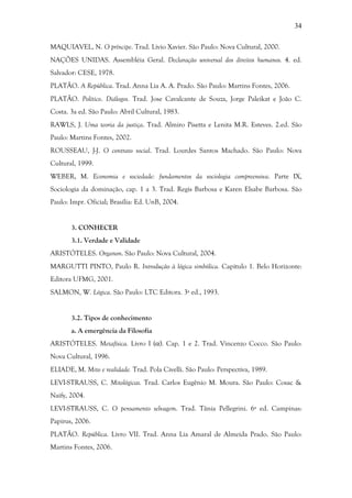 34
MAQUIAVEL, N. O príncipe. Trad. Livio Xavier. São Paulo: Nova Cultural, 2000.
NAÇÕES UNIDAS. Assembléia Geral. Declaração universal dos direitos humanos. 4. ed.
Salvador: CESE, 1978.
PLATÃO. A República. Trad. Anna Lia A. A. Prado. São Paulo: Martins Fontes, 2006.
PLATÃO. Político. Diálogos. Trad. Jose Cavalcante de Souza, Jorge Paleikat e João C.
Costa. 3a ed. São Paulo: Abril Cultural, 1983.
RAWLS, J. Uma teoria da justiça. Trad. Almiro Pisetta e Lenita M.R. Esteves. 2.ed. São
Paulo: Martins Fontes, 2002.
ROUSSEAU, J-J. O contrato social. Trad. Lourdes Santos Machado. São Paulo: Nova
Cultural, 1999.
WEBER, M. Economia e sociedade: fundamentos da sociologia compreensiva. Parte IX,
Sociologia da dominação, cap. 1 a 3. Trad. Regis Barbosa e Karen Elsabe Barbosa. São
Paulo: Impr. Oficial; Brasília: Ed. UnB, 2004.
3. CONHECER
3.1. Verdade e Validade
ARISTÓTELES. Organon. São Paulo: Nova Cultural, 2004.
MARGUTTI PINTO, Paulo R. Introdução à lógica simbólica. Capítulo 1. Belo Horizonte:
Editora UFMG, 2001.
SALMON, W. Lógica. São Paulo: LTC Editora. 3ª ed., 1993.
3.2. Tipos de conhecimento
a. A emergência da Filosofia
ARISTÓTELES. Metafísica. Livro I (α). Cap. 1 e 2. Trad. Vincenzo Cocco. São Paulo:
Nova Cultural, 1996.
ELIADE, M. Mito e realidade. Trad. Pola Civelli. São Paulo: Perspectiva, 1989.
LEVI-STRAUSS, C. Mitológicas. Trad. Carlos Eugênio M. Moura. São Paulo: Cosac &
Naify, 2004.
LEVI-STRAUSS, C. O pensamento selvagem. Trad. Tânia Pellegrini. 6ª ed. Campinas:
Papirus, 2006.
PLATÃO. República. Livro VII. Trad. Anna Lia Amaral de Almeida Prado. São Paulo:
Martins Fontes, 2006.
 