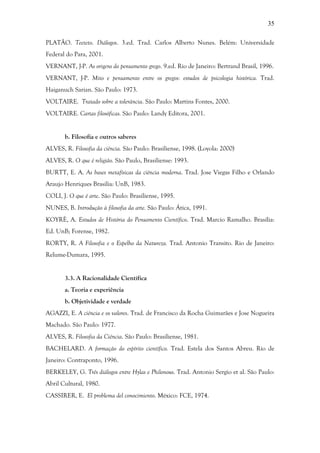 35
PLATÃO. Teeteto. Diálogos. 3.ed. Trad. Carlos Alberto Nunes. Belém: Universidade
Federal do Para, 2001.
VERNANT, J-P. As origens do pensamento grego. 9.ed. Rio de Janeiro: Bertrand Brasil, 1996.
VERNANT, J-P. Mito e pensamento entre os gregos: estudos de psicologia histórica. Trad.
Haiganuch Sarian. São Paulo: 1973.
VOLTAIRE. Tratado sobre a tolerância. São Paulo: Martins Fontes, 2000.
VOLTAIRE. Cartas filosóficas. São Paulo: Landy Editora, 2001.
b. Filosofia e outros saberes
ALVES, R. Filosofia da ciência. São Paulo: Brasiliense, 1998. (Loyola: 2000)
ALVES, R. O que é religião. São Paulo, Brasiliense: 1993.
BURTT, E. A. As bases metafísicas da ciência moderna. Trad. Jose Viegas Filho e Orlando
Araujo Henriques Brasilia: UnB, 1983.
COLI, J. O que é arte. São Paulo: Brasiliense, 1995.
NUNES, B. Introdução à filosofia da arte. São Paulo: Ática, 1991.
KOYRÈ, A. Estudos de História do Pensamento Científico. Trad. Marcio Ramalho. Brasília:
Ed. UnB; Forense, 1982.
RORTY, R. A Filosofia e o Espelho da Natureza. Trad. Antonio Transito. Rio de Janeiro:
Relume-Dumara, 1995.
3.3. A Racionalidade Científica
a. Teoria e experiência
b. Objetividade e verdade
AGAZZI, E. A ciência e os valores. Trad. de Francisco da Rocha Guimarães e Jose Nogueira
Machado. São Paulo: 1977.
ALVES, R. Filosofia da Ciência. São Paulo: Brasiliense, 1981.
BACHELARD. A formação do espírito científico. Trad. Estela dos Santos Abreu. Rio de
Janeiro: Contraponto, 1996.
BERKELEY, G. Três diálogos entre Hylas e Philonous. Trad. Antonio Sergio et al. São Paulo:
Abril Cultural, 1980.
CASSIRER, E. El problema del conocimiento. México: FCE, 1974.
 
