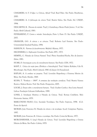 36
CHALMERS, A. F. O Que é a Ciência, Afinal? Trad. Raul Fiker. São Paulo: Brasiliense,
2000.
CHALMERS. A. A fabricação da ciência Trad. Beatriz Sidou. São Paulo: Ed. UNESP,
1994.
DESCARTES, R. Discurso do método. Trad. J. Guinsburg e Bento Prado Junior. 3ª ed. São
Paulo: Abril Cultural, 1983.
FEYERABEND, P. Contra o método. Introdução; Parte 1; Parte 15. São Paulo: UNESP,
2007.
GRANGER, G-G. A ciência e as ciências. Trad. Roberto Leal Ferreira. São Paulo:
Universidade Estadual Paulista, 1994.
HANSON, N. Patrones de descubrimiento. Madrid: Alianza, 1977.
HEGENBERG, L. Explicações Científicas. São Paulo: EPU, 1973.
HEMPEL, C. Filosofia da Ciência Natural. Trad. Plinio Sussekind Rocha. Rio de Janeiro:
Zahar, 1981.
HUME, D. Investigação acerca do entendimento humano. São Paulo: CEN, 1972.
KANT, I. Crítica da razão pura. (Prefácio e Introdução). Trad. Valério Rohden; Udo B.
Moosburger. São Paulo: Abril Cultural, 1980. (Coleção Os Pensadores).
KAPLAN, A. A conduta na pesquisa. Trad. Leonidas Hegenberg e Octanny Silveira da
Mota. São Paulo: Herder, 1969.
KUHN, T. “Posfácio – 1969”. A estrutura das revoluções científicas. Trad. Beatriz Vianna
Boeira e Nelson Boeira. 9ªed. São Paulo: Perspectiva, 2005.
LOCKE, J. Ensaio sobre o entendimento humano. Trad. Gualter Cunha e Ana Luísa Amaral.
Lisboa: Fundação Calouste Gulbenkian, 1999.
LOSEE, J. Introdução Histórica à Filosofia da Ciência. Trad. Borisas Cimbleris. Belo
Horizonte: Itatiaia, 1979.
MARCONDES FILHO, Ciro. Sociedade Tecnológica. São Paulo: Scipione, 1994. (Col.
Ponto de Apoio).
MORAIS, João Francisco R. Filosofia da ciência e da tecnologia. 6a.ed. Campinas: Papirus,
1997.
MORAIS, João Francisco R. Ciência e tecnologia. São Paulo: Cortez & Morais, 1977.
MORGENBESSER, S. (org.) Filosofia da Ciência. Trad. Leonidas Hegenberg e Octany
Silveira da Mota. São Paulo: Cultrix, 1979.
 
