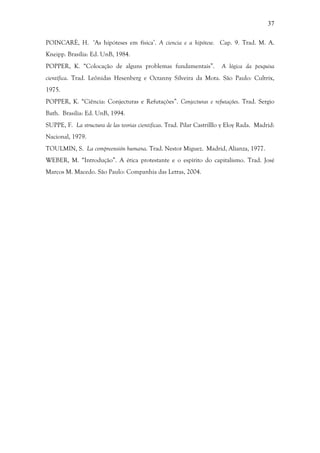 37
POINCARÈ, H. ‘As hipóteses em física’. A ciencia e a hipótese. Cap. 9. Trad. M. A.
Kneipp. Brasília: Ed. UnB, 1984.
POPPER, K. “Colocação de alguns problemas fundamentais”. A lógica da pesquisa
científica. Trad. Leônidas Hesenberg e Octanny Silveira da Mota. São Paulo: Cultrix,
1975.
POPPER, K. “Ciência: Conjecturas e Refutações”. Conjecturas e refutações. Trad. Sergio
Bath. Brasilia: Ed. UnB, 1994.
SUPPE, F. La structura de las teorias cientificas. Trad. Pilar Castrilllo y Eloy Rada. Madrid:
Nacional, 1979.
TOULMIN, S. La compreensión humana. Trad. Nestor Miguez. Madrid, Alianza, 1977.
WEBER, M. “Introdução”. A ética protestante e o espírito do capitalismo. Trad. José
Marcos M. Macedo. São Paulo: Companhia das Letras, 2004.
 