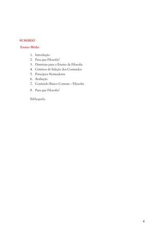 4
SUMÁRIO
Ensino Médio
1. Introdução
2. Para que Filosofia?
3. Diretrizes para o Ensino de Filosofia
4. Critérios de Seleção dos Conteúdos
5. Princípios Norteadores
6. Avaliação
7. Conteúdo Básico Comum – Filosofia
8. Para que Filosofia?
Bibliografia
 
