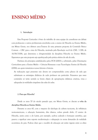 6
ENSINO MÉDIO
1. Introdução
Esta Proposta Curricular é fruto do trabalho de uma equipe de consultores em debate
com professores e outros profissionais envolvidos com o ensino de Filosofia no Ensino Médio,
em Minas Gerais, nos últimos anos.Trata-se de uma primeira proposta de Conteúdo Básico
Comum – CBC para a área de Filosofia, motivada pela Resolução no.4 do CNE / CEB, de
16/08/21006, que determina a obrigatoriedade da disciplina Filosofia no Ensino Médio.
Esperamos que esta proposta seja aperfeiçoada pela prática efetiva de sala de aula.
Partimos de princípios estabelecidos pelos PCN (2002) e, sobretudo, pelas Orientações
Curriculares para o Ensino Médio – Ciências Humanas e suas Tecnologias: Ensino de Filosofia
(2006), aos quais remetemos nossos leitores e leitoras.
As indicações aqui presentes não devem ser compreendidas como planos de aula que
substituam as estratégias didáticas de cada professor em particular. Pensamos que esses
conteúdos só terão sentido se forem objeto de apropriações didáticas criativas, vivas e
adequadas às realidades singulares das salas de aulas.
2. Para que Filosofia?
Desde os anos 70 do século passado que, em Minas Gerais, se discute a volta da
disciplina Filosofia ao Ensino Médio.
Durante os anos 60, com o impacto da ideologia da cultura tecnicista, de influência
norte-americana, a educação humanista, dita clássica, sofreu grande abalo. O ensino de
Filosofia, assim como o do Latim, por exemplo, acabou cedendo à formação científica, que
passou a significar uma suposta modernização e adequação às novas demandas da realidade
econômica do país. Pode-se dizer que o modelo de educação até então vigente entre as elites
 