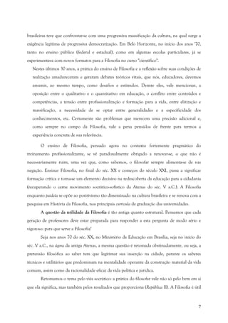 7
brasileiras teve que confrontar-se com uma progressiva massificação da cultura, na qual surge a
exigência legítima de progressiva democratização. Em Belo Horizonte, no início dos anos '70,
tanto no ensino público (federal e estadual), como em algumas escolas particulares, já se
experimentava com novos formatos para a Filosofia no curso "científico".
Nestes últimos 30 anos, a prática do ensino de Filosofia e a reflexão sobre suas condições de
realização amadureceram e geraram debates teóricos vitais, que nós, educadores, devemos
assumir, ao mesmo tempo, como desafios e estímulos. Dentre eles, vale mencionar, a
oposição entre o qualitativo e o quantitativo em educação, o conflito entre conteúdos e
competências, a tensão entre profissionalização e formação para a vida, entre elitização e
massificação, a necessidade de se optar entre generalidades e a especificidade dos
conhecimentos, etc. Certamente são problemas que merecem uma precisão adicional e,
como sempre no campo da Filosofia, vale a pena pensá-los de frente para termos a
experiência concreta de sua relevância.
O ensino de Filosofia, pensado agora no contexto fortemente pragmático do
treinamento profissionalizante, se vê paradoxalmente obrigado a renovar-se, o que não é
necessariamente ruim, uma vez que, como sabemos, o filosofar sempre alimenta-se de sua
negação. Ensinar Filosofia, no final do séc. XX e começos do século XXI, passa a significar
formação crítica e torna-se um elemento decisivo na redescoberta da educação para a cidadania
(recuperando o cerne movimento socrático-sofístico da Atenas do séc. V a.C.). A Filosofia
enquanto paideía se opõe ao positivismo tão disseminado na cultura brasileira e se renova com a
pesquisa em História da Filosofia, nos principais curricula de graduação das universidades.
A questão da utilidade da Filosofia é tão antiga quanto estrutural. Pensamos que cada
geração de professores deve estar preparada para responder a esta pergunta de modo sério e
vigoroso: para que serve a Filosofia?
Seja nos anos 70 do séc. XX, no Ministério da Educação em Brasília, seja no início do
séc. V a.C., na ágora da antiga Atenas, a mesma questão é retomada obstinadamente, ou seja, a
pretensão filosófica ao saber tem que legitimar sua inserção na cidade, perante os saberes
técnicos e utilitários que predominam na mentalidade operante da construção material da vida
comum, assim como da racionalidade eficaz da vida política e jurídica.
Retomamos o tema pelo viés socrático: a prática do filosofar vale não só pelo bem em si
que ela significa, mas também pelos resultados que proporciona (República II). A Filosofia é útil
 