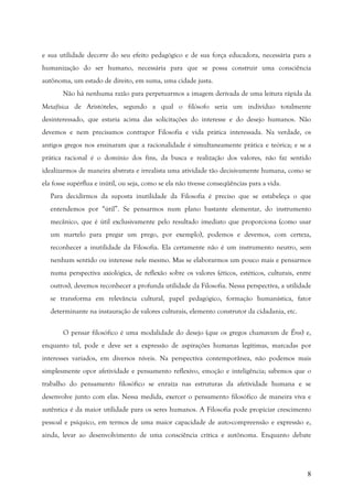 8
e sua utilidade decorre do seu efeito pedagógico e de sua força educadora, necessária para a
humanização do ser humano, necessária para que se possa construir uma consciência
autônoma, um estado de direito, em suma, uma cidade justa.
Não há nenhuma razão para perpetuarmos a imagem derivada de uma leitura rápida da
Metafísica de Aristóteles, segundo a qual o filósofo seria um indivíduo totalmente
desinteressado, que estaria acima das solicitações do interesse e do desejo humanos. Não
devemos e nem precisamos contrapor Filosofia e vida prática interessada. Na verdade, os
antigos gregos nos ensinaram que a racionalidade é simultaneamente prática e teórica; e se a
prática racional é o domínio dos fins, da busca e realização dos valores, não faz sentido
idealizarmos de maneira abstrata e irrealista uma atividade tão decisivamente humana, como se
ela fosse supérflua e inútil, ou seja, como se ela não tivesse conseqüências para a vida.
Para decidirmos da suposta inutilidade da Filosofia é preciso que se estabeleça o que
entendemos por “útil”. Se pensarmos num plano bastante elementar, do instrumento
mecânico, que é útil exclusivamente pelo resultado imediato que proporciona (como usar
um martelo para pregar um prego, por exemplo), podemos e devemos, com certeza,
reconhecer a inutilidade da Filosofia. Ela certamente não é um instrumento neutro, sem
nenhum sentido ou interesse nele mesmo. Mas se elaborarmos um pouco mais e pensarmos
numa perspectiva axiológica, de reflexão sobre os valores (éticos, estéticos, culturais, entre
outros), devemos reconhecer a profunda utilidade da Filosofia. Nessa perspectiva, a utilidade
se transforma em relevância cultural, papel pedagógico, formação humanística, fator
determinante na instauração de valores culturais, elemento construtor da cidadania, etc.
O pensar filosófico é uma modalidade do desejo (que os gregos chamavam de Éros) e,
enquanto tal, pode e deve ser a expressão de aspirações humanas legítimas, marcadas por
interesses variados, em diversos níveis. Na perspectiva contemporânea, não podemos mais
simplesmente opor afetividade e pensamento reflexivo, emoção e inteligência; sabemos que o
trabalho do pensamento filosófico se enraíza nas estruturas da afetividade humana e se
desenvolve junto com elas. Nessa medida, exercer o pensamento filosófico de maneira viva e
autêntica é da maior utilidade para os seres humanos. A Filosofia pode propiciar crescimento
pessoal e psíquico, em termos de uma maior capacidade de auto-compreensão e expressão e,
ainda, levar ao desenvolvimento de uma consciência crítica e autônoma. Enquanto debate
 