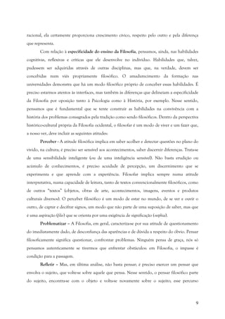 9
racional, ela certamente proporciona crescimento cívico, respeito pelo outro e pela diferença
que representa.
Com relação à especificidade do ensino da Filosofia, pensamos, ainda, nas habilidades
cognitivas, reflexivas e críticas que ele desenvolve no indivíduo. Habilidades que, talvez,
pudessem ser adquiridas através de outras disciplinas, mas que, na verdade, devem ser
concebidas num viés propriamente filosófico. O amadurecimento da formação nas
universidades demonstra que há um modo filosófico próprio de conceber essas habilidades. É
preciso estarmos atentos às interfaces, mas também às diferenças que delineiam a especificidade
da Filosofia por oposição tanto à Psicologia como à História, por exemplo. Nesse sentido,
pensamos que é fundamental que se tente construir as habilidades na convivência com a
história dos problemas consagrados pela tradição como sendo filosóficos. Dentro da perspectiva
histórico-cultural própria da Filosofia ocidental, o filosofar é um modo de viver e um fazer que,
a nosso ver, deve incluir as seguintes atitudes:
Perceber - A atitude filosófica implica em saber acolher e detectar questões no plano do
vivido, na cultura; é preciso ser sensível aos acontecimentos, saber discernir diferenças. Trata-se
de uma sensibilidade inteligente (ou de uma inteligência sensível). Não basta erudição ou
acúmulo de conhecimentos, é preciso acuidade de percepção, um discernimento que se
experimenta e que aprende com a experiência. Filosofar implica sempre numa atitude
interpretativa, numa capacidade de leitura, tanto de textos convencionalmente filosóficos, como
de outros “textos” (objetos, obras de arte, acontecimentos, imagens, eventos e produtos
culturais diversos). O perceber filosófico é um modo de estar no mundo, de se ver e ouvir o
outro, de captar e decifrar signos, um modo que não parte de uma suposição de saber, mas que
é uma aspiração (filo-) que se orienta por uma exigência de significação (-sophia).
Problematizar – A Filosofia, em geral, caracteriza-se por sua atitude de questionamento
do imediatamente dado, de desconfiança das aparências e de dúvida a respeito do óbvio. Pensar
filosoficamente significa questionar, confrontar problemas. Ninguém pensa de graça, nós só
pensamos autenticamente se tivermos que enfrentar obstáculos: em Filosofia, o impasse é
condição para a passagem.
Refletir – Mas, em última análise, não basta pensar; é preciso exercer um pensar que
envolva o sujeito, que volte-se sobre aquele que pensa. Nesse sentido, o pensar filosófico parte
do sujeito, encontra-se com o objeto e volta-se novamente sobre o sujeito; esse percurso
 