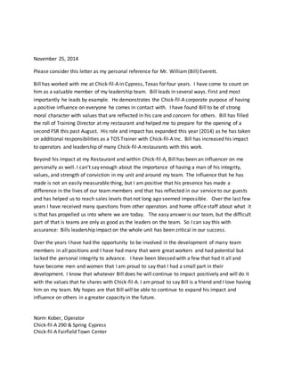 November 25, 2014
Please consider this letter as my personal reference for Mr. William(Bill) Everett.
Bill has worked with me at Chick-fil-A in Cypress, Texas for four years. I have come to count on
him as a valuable member of my leadership team. Bill leads in several ways. First and most
importantly he leads by example. He demonstrates the Chick-fil-A corporate purpose of having
a positive influence on everyone he comes in contact with. I have found Bill to be of strong
moral character with values that are reflected in his care and concern for others. Bill has filled
the roll of Training Director at my restaurant and helped me to prepare for the opening of a
second FSR this past August. His role and impact has expanded this year (2014) as he has taken
on additional responsibilities as a TOS Trainer with Chick-fil-A Inc. Bill has increased his impact
to operators and leadership of many Chick-fil-A restaurants with this work.
Beyond his impact at my Restaurant and within Chick-fil-A, Bill has been an influencer on me
personally as well. I can’t say enough about the importance of having a man of his integrity,
values, and strength of conviction in my unit and around my team. The influence that he has
made is not an easily measurable thing, but I am positive that his presence has made a
difference in the lives of our team members and that has reflected in our service to our guests
and has helped us to reach sales levels that not long ago seemed impossible. Over the last few
years I have received many questions from other operators and home office staff about what it
is that has propelled us into where we are today. The easy answer is our team, but the difficult
part of that is teams are only as good as the leaders on the team. So I can say this with
assurance: Bills leadership impact on the whole unit has been critical in our success.
Over the years I have had the opportunity to be involved in the development of many team
members in all positions and I have had many that were great workers and had potential but
lacked the personal integrity to advance. I have been blessed with a few that had it all and
have become men and women that I am proud to say that I had a small part in their
development. I know that whatever Bill does he will continue to impact positively and will do it
with the values that he shares with Chick-fil-A. I am proud to say Bill is a friend and I love having
him on my team. My hopes are that Bill will be able to continue to expand his impact and
influence on others in a greater capacity in the future.
Norm Kober, Operator
Chick-fil-A 290 & Spring Cypress
Chick-fil-A Fairfield Town Center
 