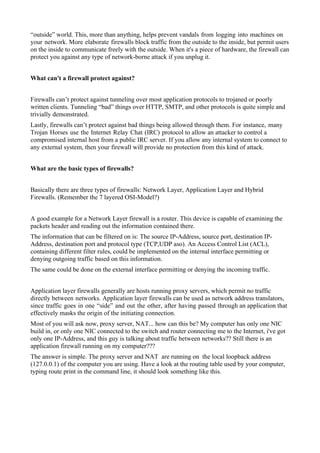 “outside” world. This, more than anything, helps prevent vandals from logging into machines on
your network. More elaborate firewalls block traffic from the outside to the inside, but permit users
on the inside to communicate freely with the outside. When it's a piece of hardware, the firewall can
protect you against any type of network-borne attack if you unplug it.
What can't a firewall protect against?
Firewalls can’t protect against tunneling over most application protocols to trojaned or poorly
written clients. Tunneling “bad” things over HTTP, SMTP, and other protocols is quite simple and
trivially demonstrated.
Lastly, firewalls can’t protect against bad things being allowed through them. For instance, many
Trojan Horses use the Internet Relay Chat (IRC) protocol to allow an attacker to control a
compromised internal host from a public IRC server. If you allow any internal system to connect to
any external system, then your firewall will provide no protection from this kind of attack.
What are the basic types of firewalls?
Basically there are three types of firewalls: Network Layer, Application Layer and Hybrid
Firewalls. (Remember the 7 layered OSI-Model?)
A good example for a Network Layer firewall is a router. This device is capable of examining the
packets header and reading out the information contained there.
The information that can be filtered on is: The source IP-Address, source port, destination IP-
Address, destination port and protocol type (TCP,UDP aso). An Access Control List (ACL),
containing different filter rules, could be implemented on the internal interface permitting or
denying outgoing traffic based on this information.
The same could be done on the external interface permitting or denying the incoming traffic.
Application layer firewalls generally are hosts running proxy servers, which permit no traffic
directly between networks. Application layer firewalls can be used as network address translators,
since traffic goes in one “side” and out the other, after having passed through an application that
effectively masks the origin of the initiating connection.
Most of you will ask now, proxy server, NAT... how can this be? My computer has only one NIC
build in, or only one NIC connected to the switch and router connecting me to the Internet, i've got
only one IP-Address, and this guy is talking about traffic between networks?? Still there is an
application firewall running on my computer???
The answer is simple. The proxy server and NAT are running on the local loopback address
(127.0.0.1) of the computer you are using. Have a look at the routing table used by your computer,
typing route print in the command line, it should look something like this.
 
