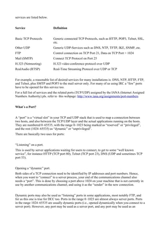services are listed below.
Service Definition
Basic TCP Protocols Generic connected TCP Protocols, such as HTTP, POP3, Telnet, SSL,
etc.
Other UDP Generic UDP-Services such as DNS, NTP, TFTP, IKE, SNMP, etc.
FTP Control connection on TCP Port 21, Data on TCP Port > 1024
Mail (SMTP) Connect TCP Protocol on Port 25
H.323 (Netmeeting) H.323 video conference protocol over UDP
RealAudio (RTSP) Real-Time Streaming Protocol over UDP or TCP
For example, a reasonable list of desired services for many installations is: DNS, NTP, HTTP, FTP,
and Telnet, plus SMTP and POP3 to the mail server only. For many of us using IRC a “few” ports
have to be opened for this service too.
For a full list of services and the related ports (TCP/UDP) assigned by the IANA (Internet Assigned
Numbers Authority) pls. refer to this webpage: http://www.iana.org/assignments/port-numbers
What´s a Port?
A “port” is a “virtual slot” in your TCP and UDP stack that is used to map a connection between
two hosts, and also between the TCP/UDP layer and the actual applications running on the hosts.
They are numbered 0–65535, with the range 0–1023 being marked as “reserved” or “privileged”,
and the rest (1024–65535) as “dynamic” or “unprivileged”.
There are basically two uses for ports:
“Listening” on a port.
This is used by server applications waiting for users to connect, to get to some “well known
service”, for instance HTTP (TCP port 80), Telnet (TCP port 23), DNS (UDP and sometimes TCP
port 53).
Opening a “dynamic” port.
Both sides of a TCP connection need to be identified by IP addresses and port numbers. Hence,
when you want to “connect” to a server process, your end of the communications channel also
needs a “port”. This is done by choosing a port above 1024 on your machine that is not currently in
use by another communications channel, and using it as the “sender” in the new connection.
Dynamic ports may also be used as “listening” ports in some applications, most notably FTP, and
for us this one is true for DCC too. Ports in the range 0–1023 are almost always server ports. Ports
in the range 1024–65535 are usually dynamic ports (i.e., opened dynamically when you connect to a
server port). However, any port may be used as a server port, and any port may be used as an
 