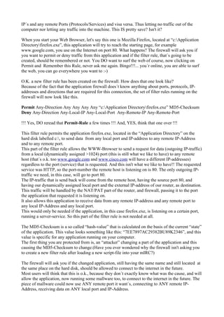 IP´s and any remote Ports (Protocols/Services) and visa versa. Thus letting no traffic out of the
computer nor letting any traffic into the machine. This IS pretty save? Isn't it?
When you start your Web Browser, let's say this one is Mozilla Firefox, located at “c:Application
Directoryfirefox.exe”, this application will try to reach the starting page, for example
www.google.com, you use on the Internet on port 80. What happens? The firewall will ask you if
you want to permit or deny traffic from this application and if the filter rule, that´s going to be
created, should be remembered or not. You DO want to surf the web of course, now clicking on
Permit and Remember this Rule, never ask me again. Bingo!!!... you´r online, you are able to surf
the web, you can go everywhere you want to :-)
O.K. a new filter rule has been created on the firewall. How does that one look like?
Because of the fact that the application firewall does´t know anything about ports, protocols, IP-
addresses and directions that are required for this connection, the set of filter rules running on the
firewall will now look like this.
Permit Any-Direction Any Any Any Any “c:Application Directoryfirefox.exe” MD5-Checksum
Deny Any-Direction Any-Local-IP Any-Local-Port Any-Remote-IP Any-Remote-Port
!!! Yes, DO reread that Permit-Rule a few times !!! And, YES, think that one over !!!
This filter rule permits the application firefox.exe, located in the “Application Directory” on the
hard disk labelled c:, to send data from any local port and IP-address to any remote IP-Address
and to any remote port.
This part of the filter rule allows the WWW-Browser to send a request for data (outgoing IP-traffic)
from a local (dynamically assigned >1024) port (this is still what we like to have) to any remote
host (that´s o.k. too www.google.com and www.cisco.com will have a different IP-addresses)
regardless to the port (service) that is requested. And this isn't what we like to have!! The requested
service was HTTP, so the port-number the remote host is listening on is 80. The only outgoing IP-
traffic we need, in this case, will go to port 80.
The IP-traffic that is send back will come from the remote host, having the source port 80, and
having our dynamically assigned local port and the external IP-address of our router, as destination.
This traffic will be handled by the NAT/PAT part of the router, and firewall, passing it to the port
the application that requested it is listening on.
It also allows this application to receive data from any remote IP-address and any remote port to
any local IP-Address and any local port.
This would only be needed if the application, in this case firefox.exe, is listening on a certain port,
running a server-service. So this part of the filter rule is not needed at all.
The MD5-Checksum is a so called “hash-value” that is calculated on the basis of the current “state”
of the application. This value looks something like this: “7EE7897AC29382BU89K2346”, and this
value is specific for any application running on your computer.
The first thing you are protected from is, an “attacker” changing a part of the application and this
causing the MD5-Checksum to change.(Have you ever wondered why the firewall isn't asking you
to create a new filter rule after loading a new script-file into your mIRC?)
The firewall will ask you if the changed application, still having the same name and still located at
the same place on the hard disk, should be allowed to connect to the internet in the future.
Most users will think that this is o.k., because they don´t exactly know what was the cause, and will
allow the application, now running some mallware too, to connect to the internet in the future. The
piece of mallware could now use ANY remote port it want´s, connecting to ANY remote IP-
Address, receiving data on ANY local port and IP-Address.
 