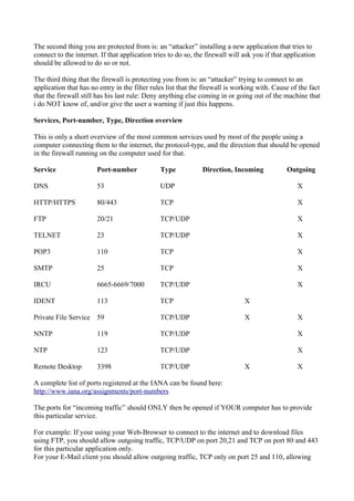The second thing you are protected from is: an “attacker” installing a new application that tries to
connect to the internet. If that application tries to do so, the firewall will ask you if that application
should be allowed to do so or not.
The third thing that the firewall is protecting you from is: an “attacker” trying to connect to an
application that has no entry in the filter rules list that the firewall is working with. Cause of the fact
that the firewall still has his last rule: Deny anything else coming in or going out of the machine that
i do NOT know of, and/or give the user a warning if just this happens.
Services, Port-number, Type, Direction overview
This is only a short overview of the most common services used by most of the people using a
computer connecting them to the internet, the protocol-type, and the direction that should be opened
in the firewall running on the computer used for that.
Service Port-number Type Direction, Incoming Outgoing
DNS 53 UDP X
HTTP/HTTPS 80/443 TCP X
FTP 20/21 TCP/UDP X
TELNET 23 TCP/UDP X
POP3 110 TCP X
SMTP 25 TCP X
IRCU 6665-6669/7000 TCP/UDP X
IDENT 113 TCP X
Private File Service 59 TCP/UDP X X
NNTP 119 TCP/UDP X
NTP 123 TCP/UDP X
Remote Desktop 3398 TCP/UDP X X
A complete list of ports registered at the IANA can be found here:
http://www.iana.org/assignments/port-numbers
The ports for “incoming traffic” should ONLY then be opened if YOUR computer has to provide
this particular service.
For example: If your using your Web-Browser to connect to the internet and to download files
using FTP, you should allow outgoing traffic, TCP/UDP on port 20,21 and TCP on port 80 and 443
for this particular application only.
For your E-Mail client you should allow outgoing traffic, TCP only on port 25 and 110, allowing
 
