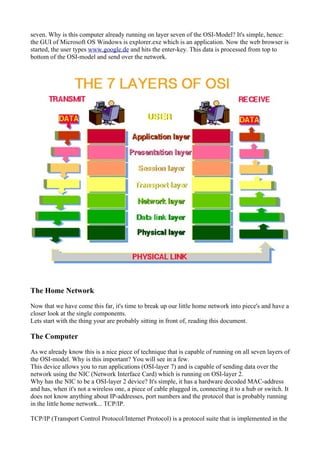 seven. Why is this computer already running on layer seven of the OSI-Model? It's simple, hence:
the GUI of Microsoft OS Windows is explorer.exe which is an application. Now the web browser is
started, the user types www.google.de and hits the enter-key. This data is processed from top to
bottom of the OSI-model and send over the network.
The Home Network
Now that we have come this far, it's time to break up our little home network into piece's and have a
closer look at the single components.
Lets start with the thing your are probably sitting in front of, reading this document.
The Computer
As we already know this is a nice piece of technique that is capable of running on all seven layers of
the OSI-model. Why is this important? You will see in a few.
This device allows you to run applications (OSI-layer 7) and is capable of sending data over the
network using the NIC (Network Interface Card) which is running on OSI-layer 2.
Why has the NIC to be a OSI-layer 2 device? It's simple, it has a hardware decoded MAC-address
and has, when it's not a wireless one, a piece of cable plugged in, connecting it to a hub or switch. It
does not know anything about IP-addresses, port numbers and the protocol that is probably running
in the little home network... TCP/IP.
TCP/IP (Transport Control Protocol/Internet Protocol) is a protocol suite that is implemented in the
 