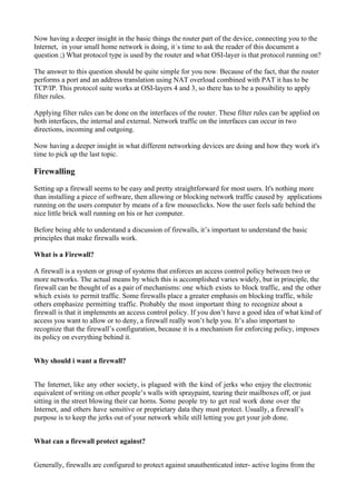 Now having a deeper insight in the basic things the router part of the device, connecting you to the
Internet, in your small home network is doing, it´s time to ask the reader of this document a
question ;) What protocol type is used by the router and what OSI-layer is that protocol running on?
The answer to this question should be quite simple for you now. Because of the fact, that the router
performs a port and an address translation using NAT overload combined with PAT it has to be
TCP/IP. This protocol suite works at OSI-layers 4 and 3, so there has to be a possibility to apply
filter rules.
Applying filter rules can be done on the interfaces of the router. These filter rules can be applied on
both interfaces, the internal and external. Network traffic on the interfaces can occur in two
directions, incoming and outgoing.
Now having a deeper insight in what different networking devices are doing and how they work it's
time to pick up the last topic.
Firewalling
Setting up a firewall seems to be easy and pretty straightforward for most users. It's nothing more
than installing a piece of software, then allowing or blocking network traffic caused by applications
running on the users computer by means of a few mouseclicks. Now the user feels safe behind the
nice little brick wall running on his or her computer.
Before being able to understand a discussion of firewalls, it’s important to understand the basic
principles that make firewalls work.
What is a Firewall?
A firewall is a system or group of systems that enforces an access control policy between two or
more networks. The actual means by which this is accomplished varies widely, but in principle, the
firewall can be thought of as a pair of mechanisms: one which exists to block traffic, and the other
which exists to permit traffic. Some firewalls place a greater emphasis on blocking traffic, while
others emphasize permitting traffic. Probably the most important thing to recognize about a
firewall is that it implements an access control policy. If you don’t have a good idea of what kind of
access you want to allow or to deny, a firewall really won’t help you. It’s also important to
recognize that the firewall’s configuration, because it is a mechanism for enforcing policy, imposes
its policy on everything behind it.
Why should i want a firewall?
The Internet, like any other society, is plagued with the kind of jerks who enjoy the electronic
equivalent of writing on other people’s walls with spraypaint, tearing their mailboxes off, or just
sitting in the street blowing their car horns. Some people try to get real work done over the
Internet, and others have sensitive or proprietary data they must protect. Usually, a firewall’s
purpose is to keep the jerks out of your network while still letting you get your job done.
What can a firewall protect against?
Generally, firewalls are configured to protect against unauthenticated inter- active logins from the
 