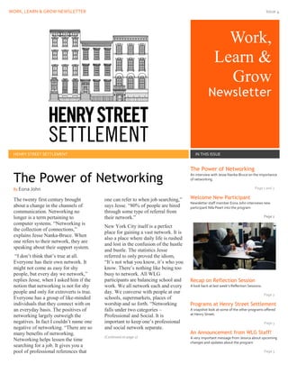 WORK, LEARN & GROW NEWSLETTER Issue 4
Work,
Learn &
Grow
Newsletter
Issue Date
HENRY STREET SETTLEMENT IN THIS ISSUE
The twenty first century brought
about a change in the channels of
communication. Networking no
longer is a term pertaining to
computer systems. “Networking is
the collection of connections,”
explains Jesse Nanka-Bruce. When
one refers to their network, they are
speaking about their support system.
“I don’t think that’s true at all.
Everyone has their own network. It
might not come as easy for shy
people, but every day we network,”
replies Jesse, when I asked him if the
notion that networking is not for shy
people and only for extroverts is true.
Everyone has a group of like-minded
individuals that they connect with on
an everyday basis. The positives of
networking largely outweigh the
negatives. In fact I couldn’t name one
negative of networking. “There are so
many benefits of networking.
Networking helps lessen the time
searching for a job. It gives you a
pool of professional references that
one can refer to when job searching,”
says Jesse. “80% of people are hired
through some type of referral from
their network.”
New York City itself is a perfect
place for gaining a vast network. It is
also a place where daily life is rushed
and lost in the confusion of the hustle
and bustle. The statistics Jesse
referred to only proved the idiom,
“It’s not what you know, it’s who you
know. There’s nothing like being too
busy to network. All WLG
participants are balancing school and
work. We all network each and every
day. We converse with people at our
schools, supermarkets, places of
worship and so forth. “Networking
falls under two categories –
Professional and Social. It is
important to keep one’s professional
and social network separate.
(Continued on page 2)
The Power of Networking
An interview with Jesse Nanka-Bruce on the importance
of networking.
Page 1 and 2
Welcome New Participant
Newsletter staff member Eona John interviews new
participant Nila Peart into the program
Page 2
Recap on Reflection Session
A look back at last week’s Reflection Sessions.
Page 2
Programs at Henry Street Settlement
A snapshot look at some of the other programs offered
at Henry Street.
Page 3
An Announcement from WLG Staff!
A very important message from Jessica about upcoming
changes and updates about the program
Page 3
The Power of Networking
By Eona John
 