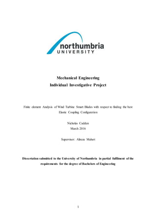 1
Mechanical Engineering
Individual Investigative Project
Finite element Analysis of Wind Turbine Smart Blades with respect to finding the best
Elastic Coupling Configuration
Nicholas Cadden
March 2016
Supervisor: Alireza Maheri
Dissertation submitted to the University of Northumbria in partial fulfilment of the
requirements for the degree of Bachelors of Engineering
 