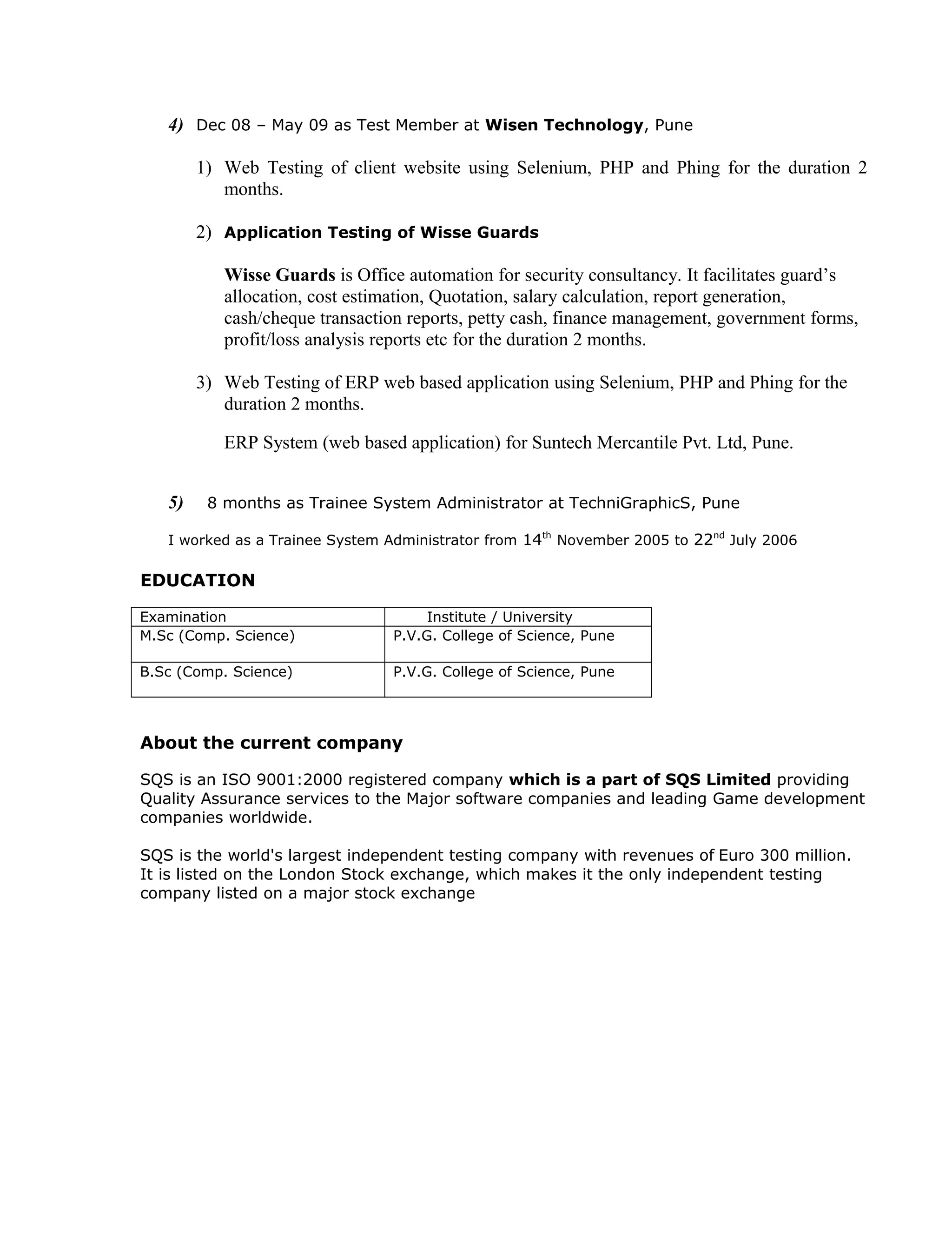 4) Dec 08 – May 09 as Test Member at Wisen Technology, Pune
1) Web Testing of client website using Selenium, PHP and Phing for the duration 2
months.
2) Application Testing of Wisse Guards
Wisse Guards is Office automation for security consultancy. It facilitates guard’s
allocation, cost estimation, Quotation, salary calculation, report generation,
cash/cheque transaction reports, petty cash, finance management, government forms,
profit/loss analysis reports etc for the duration 2 months.
3) Web Testing of ERP web based application using Selenium, PHP and Phing for the
duration 2 months.
ERP System (web based application) for Suntech Mercantile Pvt. Ltd, Pune.
5) 8 months as Trainee System Administrator at TechniGraphicS, Pune
I worked as a Trainee System Administrator from 14th
November 2005 to 22nd
July 2006
EDUCATION
Examination Institute / University
M.Sc (Comp. Science) P.V.G. College of Science, Pune
B.Sc (Comp. Science) P.V.G. College of Science, Pune
About the current company
SQS is an ISO 9001:2000 registered company which is a part of SQS Limited providing
Quality Assurance services to the Major software companies and leading Game development
companies worldwide.
SQS is the world's largest independent testing company with revenues of Euro 300 million.
It is listed on the London Stock exchange, which makes it the only independent testing
company listed on a major stock exchange
 