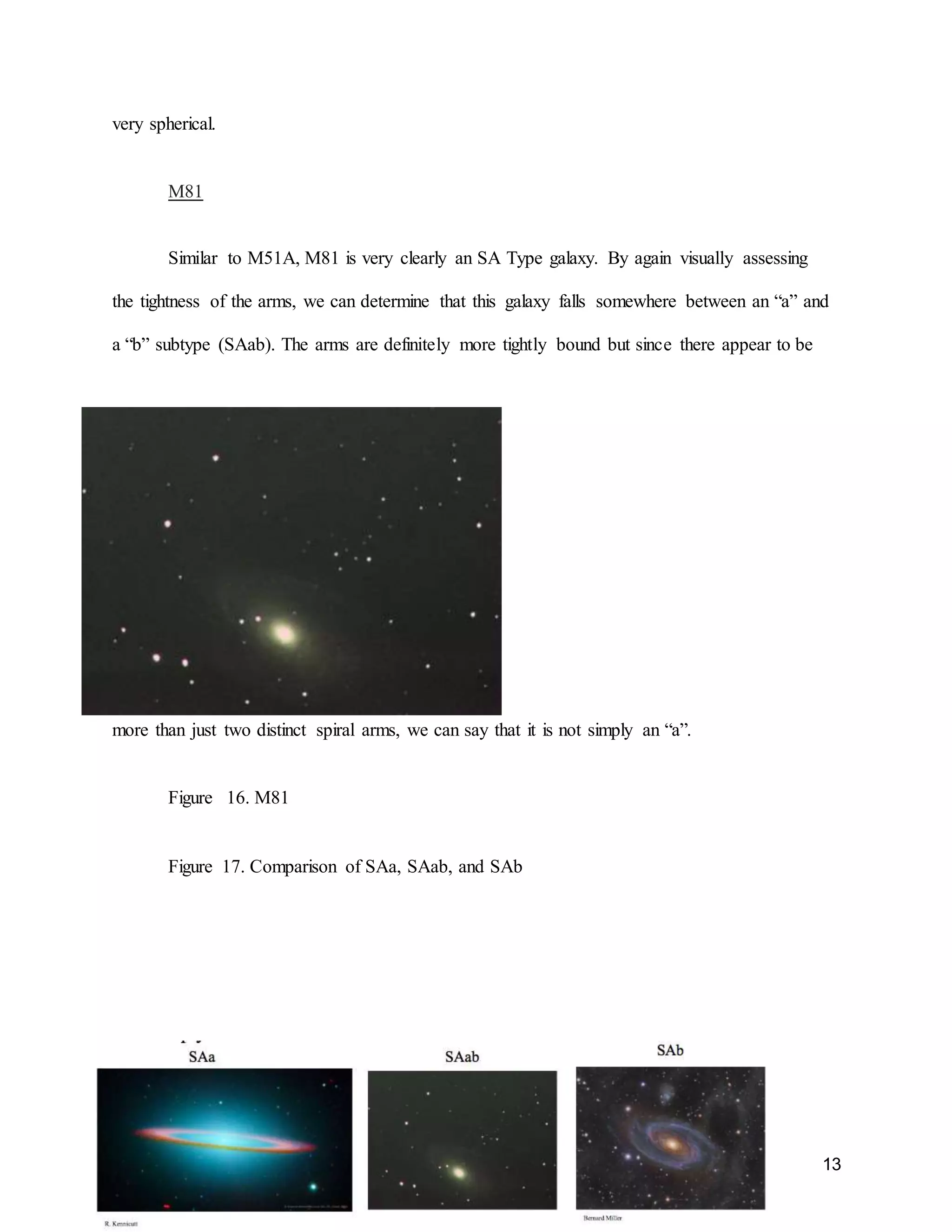 13
very spherical.
M81
Similar to M51A, M81 is very clearly an SA Type galaxy. By again visually assessing
the tightness of the arms, we can determine that this galaxy falls somewhere between an “a” and
a “b” subtype (SAab). The arms are definitely more tightly bound but since there appear to be
more than just two distinct spiral arms, we can say that it is not simply an “a”.
Figure 16. M81
Figure 17. Comparison of SAa, SAab, and SAb
 