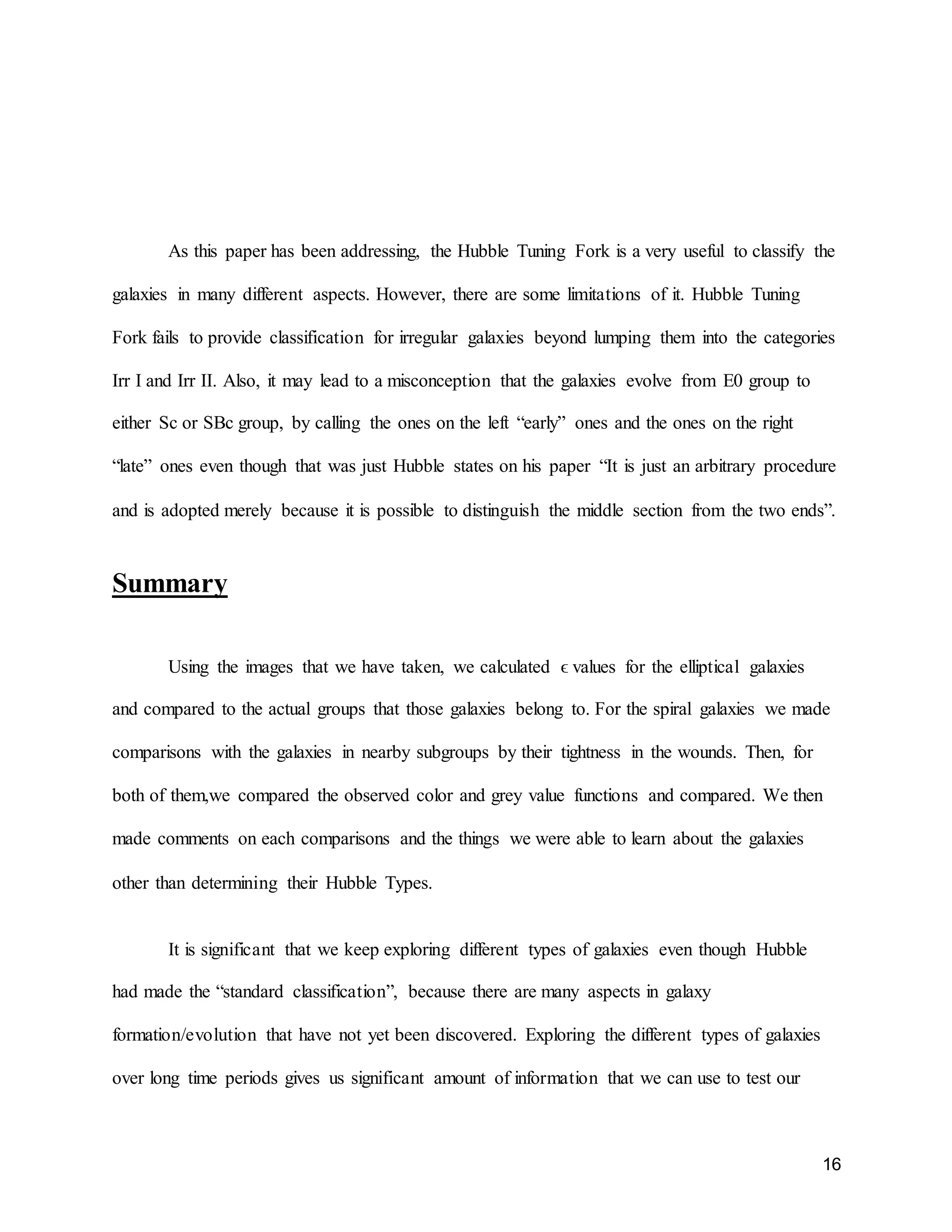 16
As this paper has been addressing, the Hubble Tuning Fork is a very useful to classify the
galaxies in many different aspects. However, there are some limitations of it. Hubble Tuning
Fork fails to provide classification for irregular galaxies beyond lumping them into the categories
Irr I and Irr II. Also, it may lead to a misconception that the galaxies evolve from E0 group to
either Sc or SBc group, by calling the ones on the left “early” ones and the ones on the right
“late” ones even though that was just Hubble states on his paper “It is just an arbitrary procedure
and is adopted merely because it is possible to distinguish the middle section from the two ends”.
Summary
Using the images that we have taken, we calculated ϵ values for the elliptical galaxies
and compared to the actual groups that those galaxies belong to. For the spiral galaxies we made
comparisons with the galaxies in nearby subgroups by their tightness in the wounds. Then, for
both of them,we compared the observed color and grey value functions and compared. We then
made comments on each comparisons and the things we were able to learn about the galaxies
other than determining their Hubble Types.
It is significant that we keep exploring different types of galaxies even though Hubble
had made the “standard classification”, because there are many aspects in galaxy
formation/evolution that have not yet been discovered. Exploring the different types of galaxies
over long time periods gives us significant amount of information that we can use to test our
 