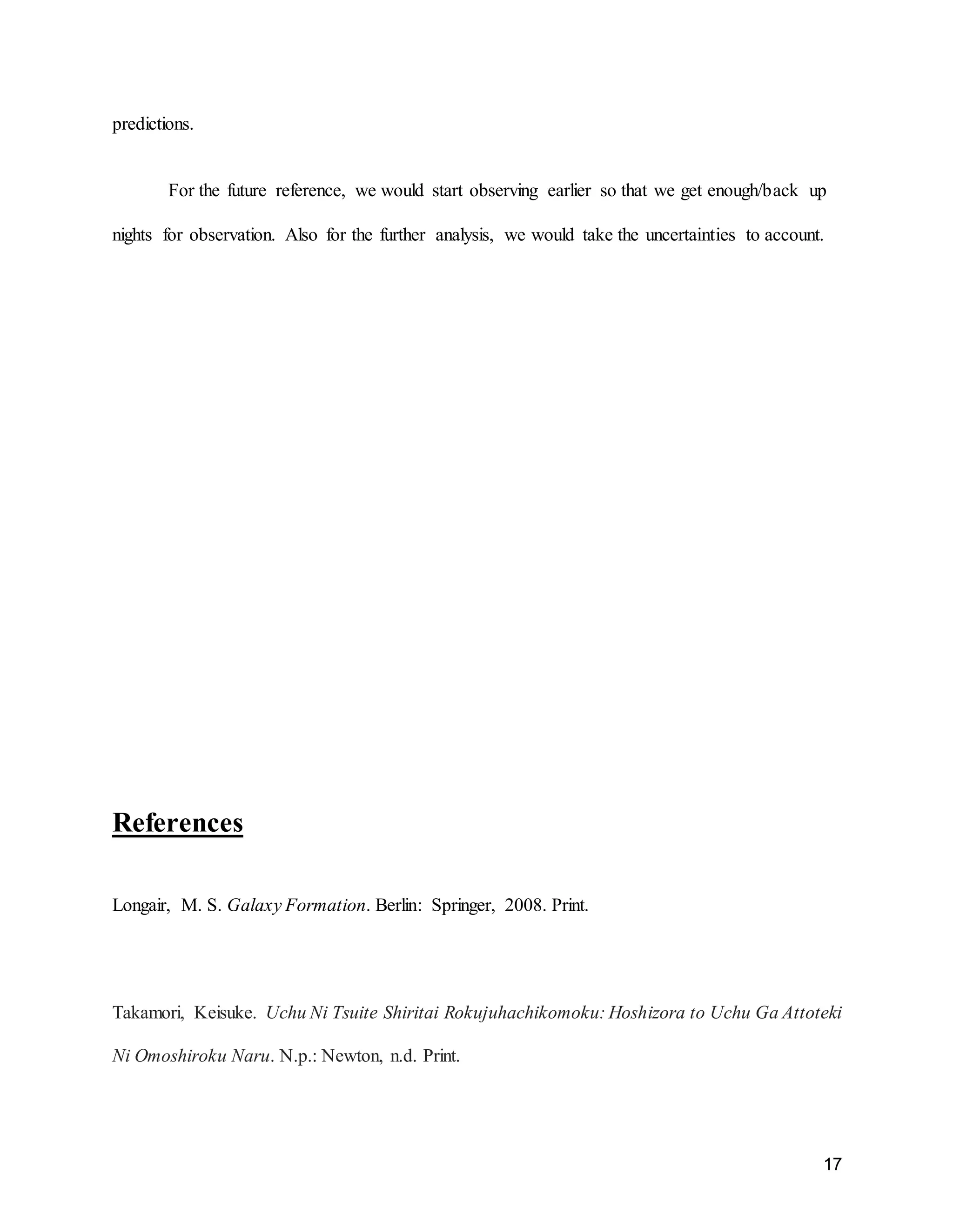 17
predictions.
For the future reference, we would start observing earlier so that we get enough/back up
nights for observation. Also for the further analysis, we would take the uncertainties to account.
References
Longair, M. S. Galaxy Formation. Berlin: Springer, 2008. Print.
Takamori, Keisuke. Uchu Ni Tsuite Shiritai Rokujuhachikomoku: Hoshizora to Uchu Ga Attoteki
Ni Omoshiroku Naru. N.p.: Newton, n.d. Print.
 