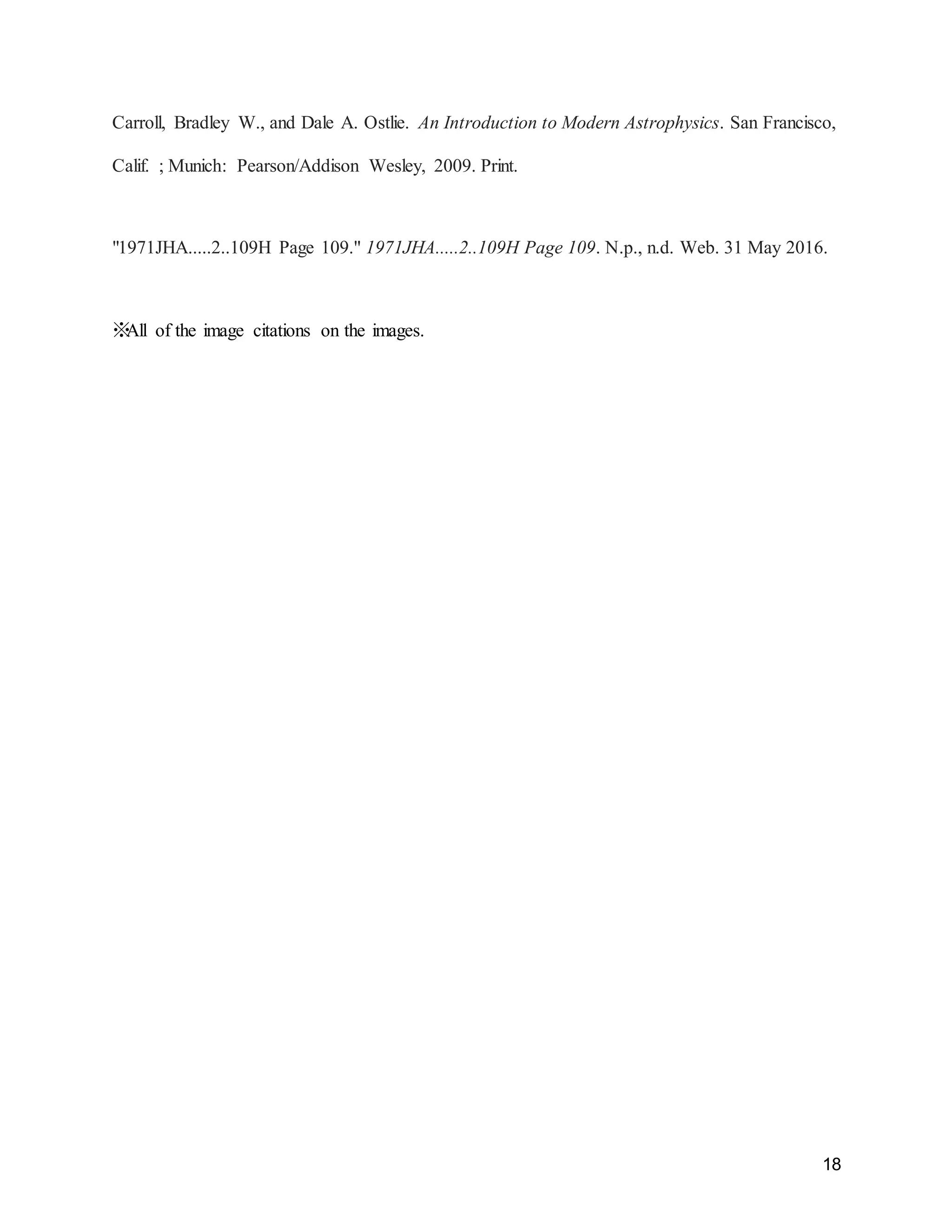 18
Carroll, Bradley W., and Dale A. Ostlie. An Introduction to Modern Astrophysics. San Francisco,
Calif. ; Munich: Pearson/Addison Wesley, 2009. Print.
"1971JHA.....2..109H Page 109." 1971JHA.....2..109H Page 109. N.p., n.d. Web. 31 May 2016.
※All of the image citations on the images.
 