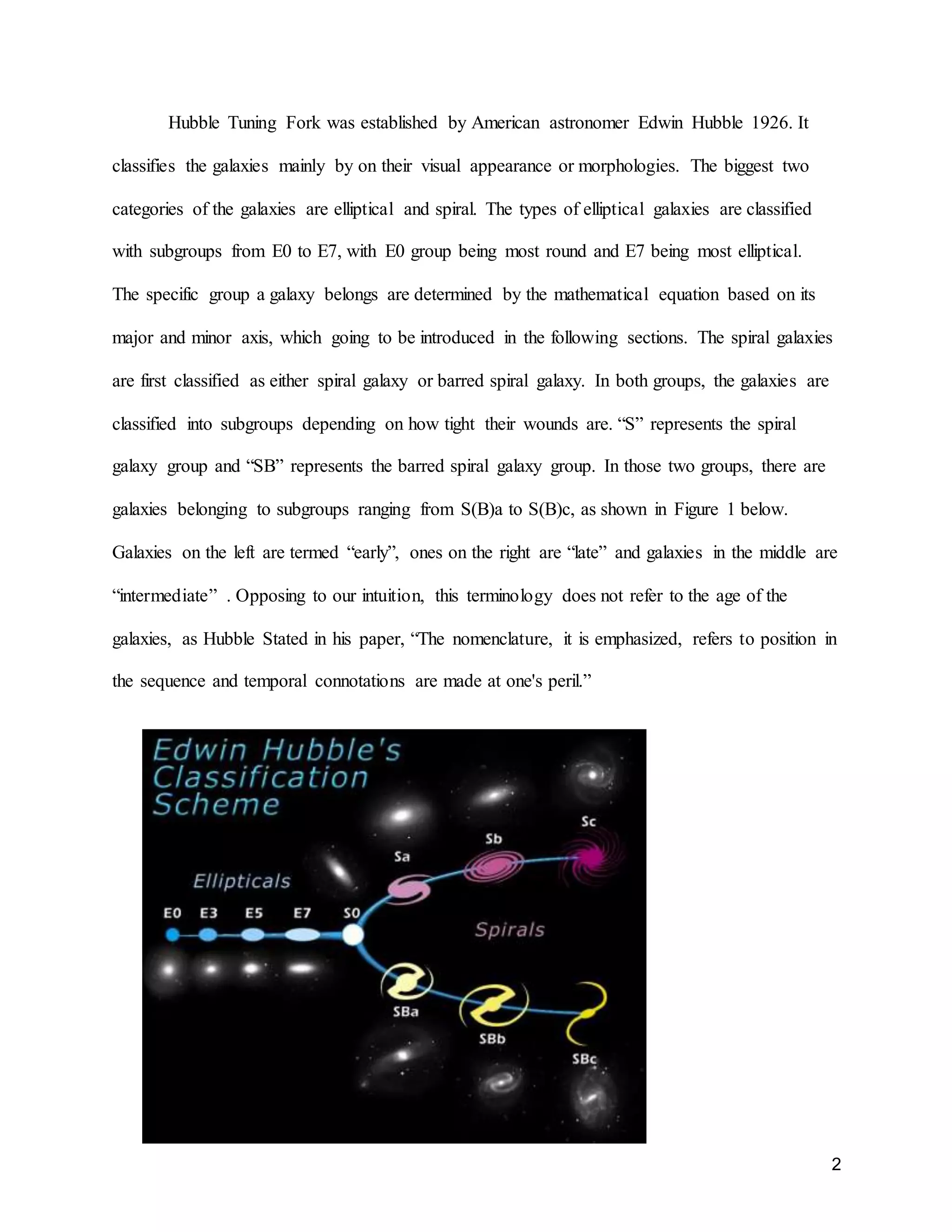 2
Hubble Tuning Fork was established by American astronomer Edwin Hubble 1926. It
classifies the galaxies mainly by on their visual appearance or morphologies. The biggest two
categories of the galaxies are elliptical and spiral. The types of elliptical galaxies are classified
with subgroups from E0 to E7, with E0 group being most round and E7 being most elliptical.
The specific group a galaxy belongs are determined by the mathematical equation based on its
major and minor axis, which going to be introduced in the following sections. The spiral galaxies
are first classified as either spiral galaxy or barred spiral galaxy. In both groups, the galaxies are
classified into subgroups depending on how tight their wounds are. “S” represents the spiral
galaxy group and “SB” represents the barred spiral galaxy group. In those two groups, there are
galaxies belonging to subgroups ranging from S(B)a to S(B)c, as shown in Figure 1 below.
Galaxies on the left are termed “early”, ones on the right are “late” and galaxies in the middle are
“intermediate” . Opposing to our intuition, this terminology does not refer to the age of the
galaxies, as Hubble Stated in his paper, “The nomenclature, it is emphasized, refers to position in
the sequence and temporal connotations are made at one's peril.”
 