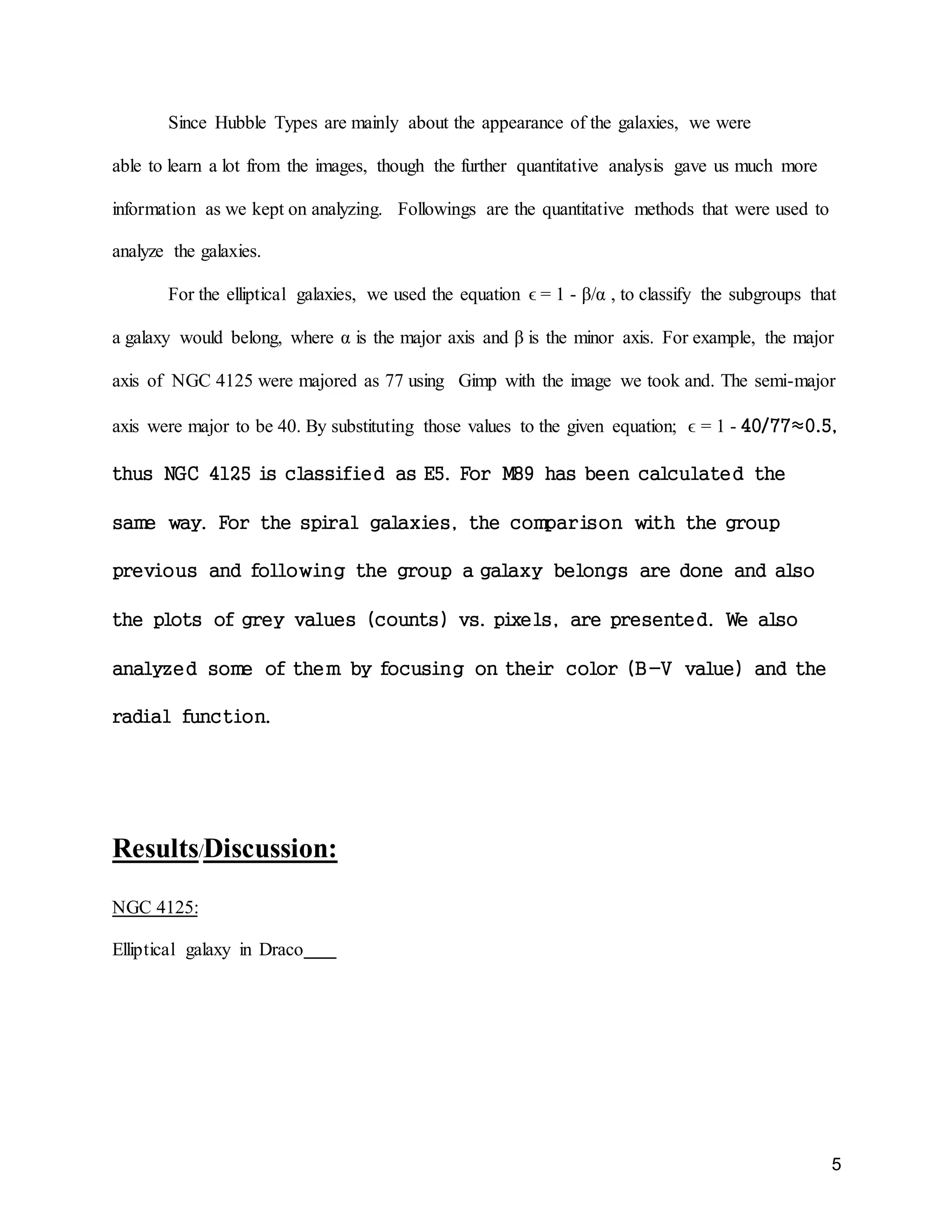 5
Since Hubble Types are mainly about the appearance of the galaxies, we were
able to learn a lot from the images, though the further quantitative analysis gave us much more
information as we kept on analyzing. Followings are the quantitative methods that were used to
analyze the galaxies.
For the elliptical galaxies, we used the equation ϵ = 1 - β/α , to classify the subgroups that
a galaxy would belong, where α is the major axis and β is the minor axis. For example, the major
axis of NGC 4125 were majored as 77 using Gimp with the image we took and. The semi-major
axis were major to be 40. By substituting those values to the given equation; ϵ = 1 - 40/77≈0.5,
thus NGC 4125 is classified as E5. For M89 has been calculated the
same way. For the spiral galaxies, the comparison with the group
previous and following the group a galaxy belongs are done and also
the plots of grey values (counts) vs. pixels, are presented. We also
analyzed some of them by focusing on their color (B-V value) and the
radial function.
Results/Discussion:
NGC 4125:
Elliptical galaxy in Draco
 