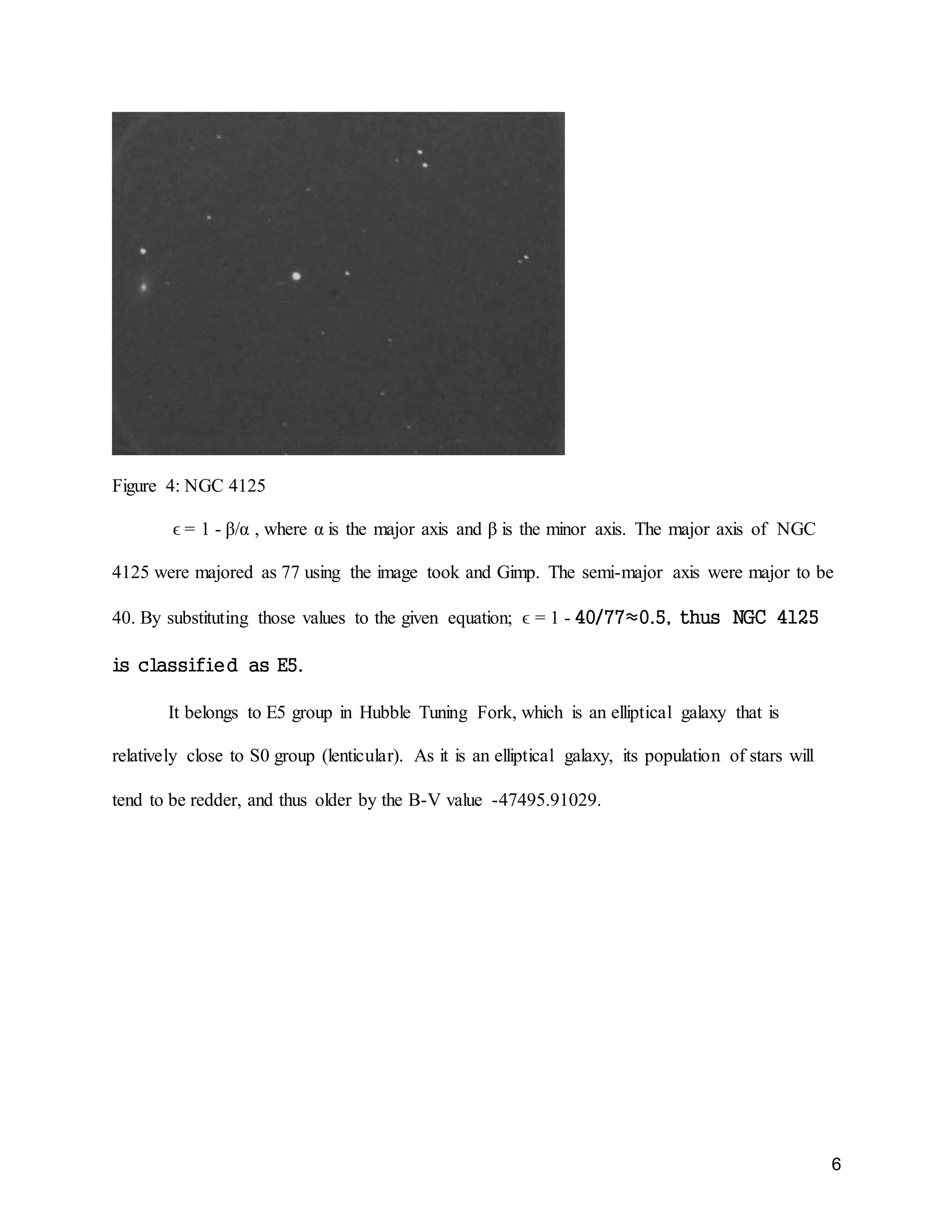 6
Figure 4: NGC 4125
ϵ = 1 - β/α , where α is the major axis and β is the minor axis. The major axis of NGC
4125 were majored as 77 using the image took and Gimp. The semi-major axis were major to be
40. By substituting those values to the given equation; ϵ = 1 - 40/77≈0.5, thus NGC 4125
is classified as E5.
It belongs to E5 group in Hubble Tuning Fork, which is an elliptical galaxy that is
relatively close to S0 group (lenticular). As it is an elliptical galaxy, its population of stars will
tend to be redder, and thus older by the B-V value -47495.91029.
 