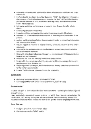  Reviewing Private entities, Government bodies, Partnerships, Regulated and Listed
entities etc.
 Perform Quality checks on Know Your Customer (''KYC'') due diligence reviews on a
diverse range of institutional customers, ensuring the Bank's KYC and Classification
procedures are made in strict accordance with regulatory requirements and the
bank’s internal policies.
 Retrieving, validating and setting up of accounts from Omgeo alerts for priority
clients.
 Review of public domain searches
 Escalation of high risk/negative information in accordance with DB policies.
 Maintain KYC to ensure compliance with laws of relevant jurisdiction as well as DB
policies.
 Analyze a wide selection of client documentation in order to extract key information
and validate client details.
 Provide support as required to resolve queries / issues and provision of MIS, where
requested.
 Ensure effective and even distribution of workload on daily basis; ensure efficient
utilization of team members.
 Liaise with Sales Dept. & Business Managers to ensure relevant KYC documentation
is extracted and processed.
 Liaise with the AML and Advisory compliance for escalations.
 Responsible for managing productivity, accuracy and timeliness as per benchmark
requirements, Error Analysis, etc.
 Preparing weekly MIS Report, Resource utilization, Weekly & Monthly presentations
to the onshore counterparts
 Provide Training to new joiners and supervise production.
System Skills:
 Operating System Knowledge : Windows 2010 & XP
 Knowledge of Microsoft Office Suites: (MS Outlook, Word & Excel)
Achievements :`
In DBOI, was part of pilot batch in the safe transition of KYC – London process to Bangalore
through webex.
Have successfully completed various projects i.e MiFID Test, Summit remediation, FX
remediation, UAT testings during new release of internal client on-boarding applications.
Have received couple of star awards and team of the quarter awards for good performance.
Other Courses :
 Six Sigma Greenbelt Trained (From DBOI)
 Computer accounting/Tally 9 version
 