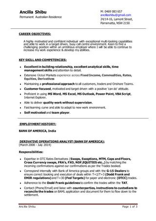 Ancilla Shibu Page 1 of 3
CAREER OBJECTIVES:
A highly motivated and confident individual with exceptional multi-tasking capabilities
and able to work in a target driven, busy call centre environment. Keen to find a
challenging position within an ambitious employer where I will be able to continue to
increase my work experience & develop my abilities.
KEY SKILL AND COMPETENCIES:
 Excellent in building relationship, excellent analytical skills, time
management skills and attention to detail.
 Extensive Global Markets experience across Fixed Income, Commodities, Rates,
Equities, Derivatives
 Maintaining a professional approach to all customers, traders and Onshore Teams.
 Customer focused, motivated and target driven with a positive 'can do' attitude.
 Proficient in using MS Word, MS Excel, MS Outlook, Power Point, VBA Script,
Internet Explorer.
 Able to deliver quality work without supervision.
 Fast learning curve and able to adapt to new work environment.
 Self motivated and team player.
EMPLOYMENT HISTORY:
BANK OF AMERICA, India
DERIVATIVE OPERATIONS ANALYST (BANK OF AMERICA):
(March 2008 - July 2014)
Responsibilities:
 Expertise in OTC Rates Derivatives (Swaps, Swaptions, MTM, Caps and Floors,
Cross Currency swaps, FRA’s, FXO, NDF,EQUITIES etc.,) by matching the
incoming confirmations against our confirmations as per the Trades booked.
 Correspond internally with Bank of America groups and with the G-15 Dealers to
ensure correct booking and execution of deals within T+2/T+3 (Dodd Frank and
EMIR regulations) and T+30 (Fed Targets) for paper and electronic (DTCC) trades.
 Adherence to the Dodd Frank guidelines to confirm the trades within the TAT.
 Contact (Phone/Email) and liaise with counterparties, instructions to custodians to
reconcile the trades on BAML application and document for them to flow down to the
settlement.
Ancilla Shibu
Permanent Australian Residence
M: 0469 083 657
ancillashibu@gmail.com
24/14-16, Lamont Street,
Parramatta, NSW 2150
 