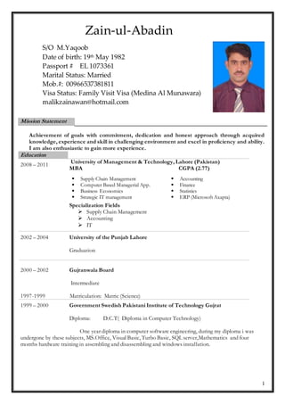 1
Mission Statement
Achievement of goals with commitment, dedication and honest approach through acquired
knowledge, experience and skill in challenging environment and excel in proficiency and ability.
I am also enthusiastic to gain more experience.
Education
2008 – 2011
University of Management & Technology, Lahore (Pakistan)
MBA CGPA (2.77)
 Supply Chain Management
 Computer Based Managerial App.
 Business Economics
 Strategic IT management
 Accounting
 Finance
 Statistics
 ERP (Microsoft Axapta)
Specialization Fields
 Supply Chain Management
 Accounting
 IT
2002 – 2004 University of the Punjab Lahore
Graduation
2000 – 2002 Gujranwala Board
Intermediate
1997-1999 Matriculation: Matric (Science)
1999 – 2000 Government Swedish Pakistani Institute of Technology Gujrat
Diploma: D.C.T( Diploma in Computer Technology)
One year diploma in computer software engineering, during my diploma i was
undergone by these subjects, MS.Office, Visual Basic, Turbo Basic, SQL server,Mathematics and four
months hardware training in assembling and disassembling and windows installation.
S/O M.Yaqoob
Date of birth: 19th May 1982
Passport # EL 1073361
Marital Status: Married
Mob.#: 00966537381811
Visa Status: Family Visit Visa (Medina Al Munawara)
malikzainawan@hotmail.com
Zain-ul-Abadin
 
