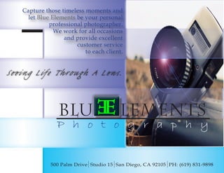 Seeing Life Through A Lens.
Blue elements
P h o t o g r a p h y
500 Palm Drive Studio 15 San Diego, CA 92105 PH: (619) 831-9898
Capture those timeless moments and
let Blue Elements be your personal
professional photographer.
We work for all occasions
and provide excellent
customer service
to each client.
 