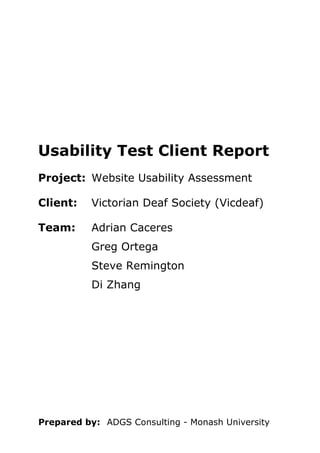 Prepared by: ADGS Consulting - Monash University 
Usability Test Client Report 
Project: 
Website Usability Assessment 
Client: 
Victorian Deaf Society (Vicdeaf) 
Team: 
Adrian Caceres 
Greg Ortega 
Steve Remington 
Di Zhang  