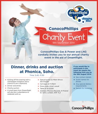 ConocoPhillips 
Charity Event 
18th September 2014 
ConocoPhillips Gas & Power and LNG 
cordially invites you to our annual charity 
event in the aid of Dreamflight. 
If you would like to 
participate in this 
event we require the 
following from you by 
the 18th August 2014: 
★★ Key contact details 
★★ Guest names for 
dinner 
★★ Any special dietary 
requirements 
★★ Details for invoicing 
Dinner, drinks and auction 
at Phonica, Soho. 
Time: 5.45 -11.30 
★★ Kicking off the evening with a 
champagne reception and a 
chance to win a diamond. 
★★ Dinner and drinks 
★★ Charity auction 
★★ A small team from Dreamflight 
will also be in attendance to 
celebrate with us 
★★ Special guest DJ Mark Wilcox 
aka Dogger 
★★ Carriages at 11.30pm 
★★ Dress code, smart casual 
★★ Table of 10 £2250 
★★ Address: Phonica Records, 51 Poland 
St. Soho, London, W1F 7LZ 

