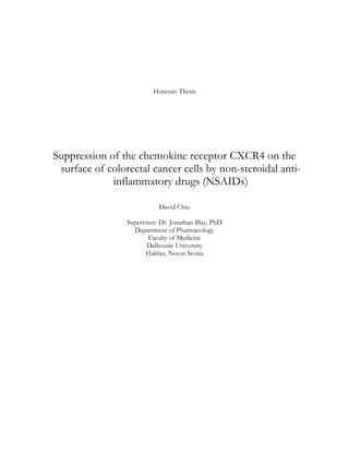 Honours Thesis
Suppression of the chemokine receptor CXCR4 on the
surface of colorectal cancer cells by non-steroidal anti-
inflammatory drugs (NSAIDs)
David Chiu
Supervisor: Dr. Jonathan Blay, PhD
Department of Pharmacology
Faculty of Medicine
Dalhousie University
Halifax, Novas Scotia
 