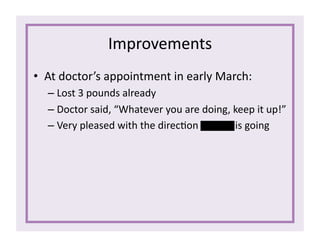 Improvements	
  
•  At	
  doctor’s	
  appointment	
  in	
  early	
  March:	
  
– Lost	
  3	
  pounds	
  already	
  
– Doctor	
  said,	
  “Whatever	
  you	
  are	
  doing,	
  keep	
  it	
  up!”	
  
– Very	
  pleased	
  with	
  the	
  direc1on	
  Connie	
  is	
  going	
  
 