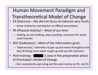 Human	
  Movement	
  Paradigm	
  and	
  
Transtheore1cal	
  Model	
  of	
  Change	
  
•  EX	
  (Exercise)	
  –	
  We	
  did	
  not	
  focus	
  on	
  exercise	
  very	
  much.	
  
– Some	
  resistance	
  training	
  but	
  no	
  oﬃcial	
  prescrip1on	
  
•  PA	
  (Physical	
  Ac1vity)	
  –	
  Most	
  of	
  our	
  1me	
  
– Gerng	
  up	
  and	
  walking,	
  step	
  coun1ng,	
  resistance	
  for	
  lesser	
  
used	
  muscles	
  
•  SED	
  (Sedentary)	
  –	
  Most	
  of	
  the	
  informa1on	
  given	
  
– “desk-­‐ercises,”	
  reminders	
  to	
  get	
  up	
  and	
  move	
  throughout	
  the	
  
day,	
  drinking	
  more	
  water	
  to	
  get	
  up	
  and	
  use	
  the	
  restroom	
  
•  Post-­‐training	
  –	
  Connie	
  is	
  now	
  in	
  the	
  prepara1on	
  phase	
  
of	
  Prochaska’s	
  Model	
  of	
  Change	
  
– Not	
  consistently	
  exercising	
  and	
  focused	
  mainly	
  on	
  PA,	
  not	
  EX	
  
 