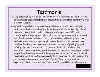 Tes1monial	
  
I	
  was	
  approached	
  by	
  a	
  member	
  of	
  our	
  Wellness	
  Commisee	
  to	
  see	
  if	
  I	
  would	
  
be	
  interested	
  in	
  par1cipa1ng	
  in	
  a	
  program	
  being	
  ini1ated,	
  pairing	
  you	
  with	
  
a	
  ﬁtness	
  student.	
  
Being	
  a	
  61	
  year	
  old	
  overweight	
  woman	
  who	
  is	
  not	
  very	
  ac1ve,	
  chained	
  to	
  a	
  
desk,	
  recently	
  diagnosed	
  with	
  arthri1c	
  knee,	
  and	
  borderline	
  high	
  blood	
  
pressure,	
  I	
  knew	
  that	
  I	
  had	
  to	
  make	
  some	
  changes	
  in	
  my	
  life,	
  so	
  I	
  
commised	
  to	
  this	
  program.	
  	
  My	
  goal	
  from	
  the	
  beginning,	
  which	
  I	
  shared	
  
with	
  Sarah,	
  was	
  to	
  ﬁnd	
  ways	
  that	
  I	
  could	
  exercise,	
  within	
  my	
  limits,	
  to	
  
improve	
  joint	
  pain,	
  and	
  lose	
  weight.	
  	
  Over	
  these	
  past	
  ten	
  weeks	
  I	
  have	
  
received	
  Sarah’s	
  encouragement	
  on	
  the	
  importance	
  of	
  gerng	
  up	
  and	
  
moving,	
  she	
  has	
  done	
  research	
  on	
  knee	
  arthri1s,	
  1ps	
  and	
  exercises	
  
and	
  	
  given	
  me	
  printouts	
  on	
  meal	
  planning	
  and	
  1ps	
  on	
  achieving	
  successful	
  
weight	
  loss,	
  has	
  taught	
  me	
  simple	
  movements	
  that	
  can	
  be	
  done	
  while	
  at	
  
my	
  desk,	
  as	
  well	
  as	
  working	
  with	
  weights,	
  to	
  improve	
  muscle	
  mass,	
  which	
  
has	
  proved	
  to	
  be	
  greatly	
  beneﬁcial.	
  	
  This	
  has	
  been	
  a	
  very	
  posi1ve	
  
experience,	
  and	
  I	
  know	
  anyone	
  could	
  beneﬁt	
  from	
  this	
  type	
  of	
  program.	
  
-­‐	
  Connie	
   	
   	
  
 