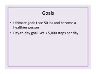 Goals	
  
•  Ul1mate	
  goal:	
  Lose	
  50	
  lbs	
  and	
  become	
  a	
  
healthier	
  person	
  
•  Day-­‐to-­‐day	
  goal:	
  Walk	
  5,000	
  steps	
  per	
  day	
  
 