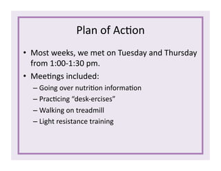 Plan	
  of	
  Ac1on	
  
•  Most	
  weeks,	
  we	
  met	
  on	
  Tuesday	
  and	
  Thursday	
  
from	
  1:00-­‐1:30	
  pm.	
  
•  Mee1ngs	
  included:	
  
– Going	
  over	
  nutri1on	
  informa1on	
  
– Prac1cing	
  “desk-­‐ercises”	
  
– Walking	
  on	
  treadmill	
  
– Light	
  resistance	
  training	
  
 