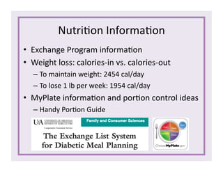 Nutri1on	
  Informa1on	
  
•  Exchange	
  Program	
  informa1on	
  
•  Weight	
  loss:	
  calories-­‐in	
  vs.	
  calories-­‐out	
  
– To	
  maintain	
  weight:	
  2454	
  cal/day	
  
– To	
  lose	
  1	
  lb	
  per	
  week:	
  1954	
  cal/day	
  
•  MyPlate	
  informa1on	
  and	
  por1on	
  control	
  ideas	
  
– Handy	
  Por1on	
  Guide	
  
 