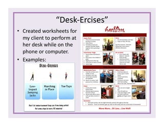 “Desk-­‐Ercises”	
  
•  Created	
  worksheets	
  for	
  
my	
  client	
  to	
  perform	
  at	
  
her	
  desk	
  while	
  on	
  the	
  
phone	
  or	
  computer.	
  
•  Examples:	
  
 