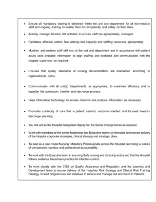  Ensure all mandatory training is delivered within the unit and department for all non-medical
staff and ongoing training to enable them to competently and safely do their roles.
 Actively manage first-line HR activities to ensure staff are appropriately managed.
 Facilitates effective patient flow utilising bed capacity and staffing resources appropriately.
 Monitors and reviews staff skill mix on the unit and department and in accordance with patient
acuity uses available information to align staffing and workload and communicates with the
hospital supervisor as required.
 Ensures that quality standards of nursing documentation are maintained according to
organisational policy.
 Communicates with all unit(s) /departments as appropriate, to maximise efficiency and to
expedite the admission, transfer and discharge process.
 Uses information technology to access, transmit and produce information as necessary.
 Promotes continuity of care that is patient centred, outcome oriented and focused towards
discharge planning.
 You will act as the Hospital designated deputy for the Senior Charge Nurse as required.
 Work with members of the senior leadership and Executive teams to formulate and ensure delivery
of the Hospital corporate strategies, clinical strategy and strategic plans.
 To lead as a role model Nursing/ Midwifery Professionals across the Hospital promoting a culture
of compassion, candour and professional accountability.
 To work with the Executive team in ensuring Safe nursing and clinical practice and that the Hospital
follows evidence based best practice for infection control.
 To work closely with the CNO on Quality Assurance and Regulation and the Learning and
Development team to ensure delivery of the hospitals Risk Strategy and Clinical Risk Training
Strategy. to lead programmes and initiatives to reduce and manage risk and harm to Patients.
 