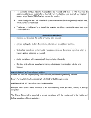  To undertake serious incident investigations as required and lead on the response to
recommendations and lessons to be learned from investigations and external and regulatory
reviews where Nursing/ Midwifery has come under scrutiny.
 To work closely with the Chief Pharmacist to ensure that medicines management practice is safe,
effective and evidence based.
 To take part in the Charge Nurse on call rota, providing out of hours managerial support and cover
to the organisation.
Position-Specific Responsibilities
 Monitors and evaluates the quality of nursing care provided.
 Actively participates in Joint Commission International accreditation activities.
 Undertakes patient and environmental risk assessments and documents corrective action to
improve patient outcomes as required.
 Audits compliance with organisational documentation standards.
 Develops and achieves annual performance criteria/goals in conjunction with the Line
Manager
Commissioning /Pre-Opening Responsibilities
Creates and executes the pre-opening clinical services plan for Nursing/Midwifery Services.
Ensure Nursing/Midwifery Services comply with HAAD and JCIA requirements.
Contributes to the HIS customization and implementation.
Performs other related duties incidental to the commissioning tasks described, directly or through
delegation
The Charge Nurse will be expected to ensure compliance with the requirement of the Health and
Safety regulations of the organisation.
 