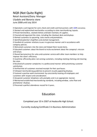 3
Education
Completed year 10 in 2007 at Healesville High School.
Currently studying Certificate 3 in Business Administration
NQR (Not Quite Right)
Retail Assistant/Dairy Manager
Lilydale and Boronia store
June 2008 until July 2014
Operated a cash register for cash, check and credit card transactions with 100% accuracy.
Stocked and replenished merchandise according to store merchandising layouts.
Priced merchandise, stocked shelves and took inventory of supplies.
Cleaned and organized the store, including the checkout desk and displays.
Alerted customers to upcoming sales events and promotions.
Identified potential shoplifters and alerted management.
Handled all customer relations issues in a gracious manner and in accordance with
company policies.
Welcomed customers into the store and helped them locate items.
Educated customers about the brand to incite excitement about the company’s mission
and values.
Shared best practices for sales and customer service with other team members to help
improve the store’s efficiency.
Used time efficiently when not serving customers, including stocking shelving and cleaning
the store.
Resolved all customer complaints in a professional manner while prioritizing customer
satisfaction.
Verified that all customers received receipts for their purchases.
Followed merchandising guidelines to present visually appealing displays.
Fostered a positive work environment by consistently treating all employees and
customers with respect and consideration.
Answered customer telephone calls promptly and in an appropriate manner.
Maintained established merchandising standards, including window, sales floor and
promotional displays.
Preserved a perfect attendance record for 6 years.
 